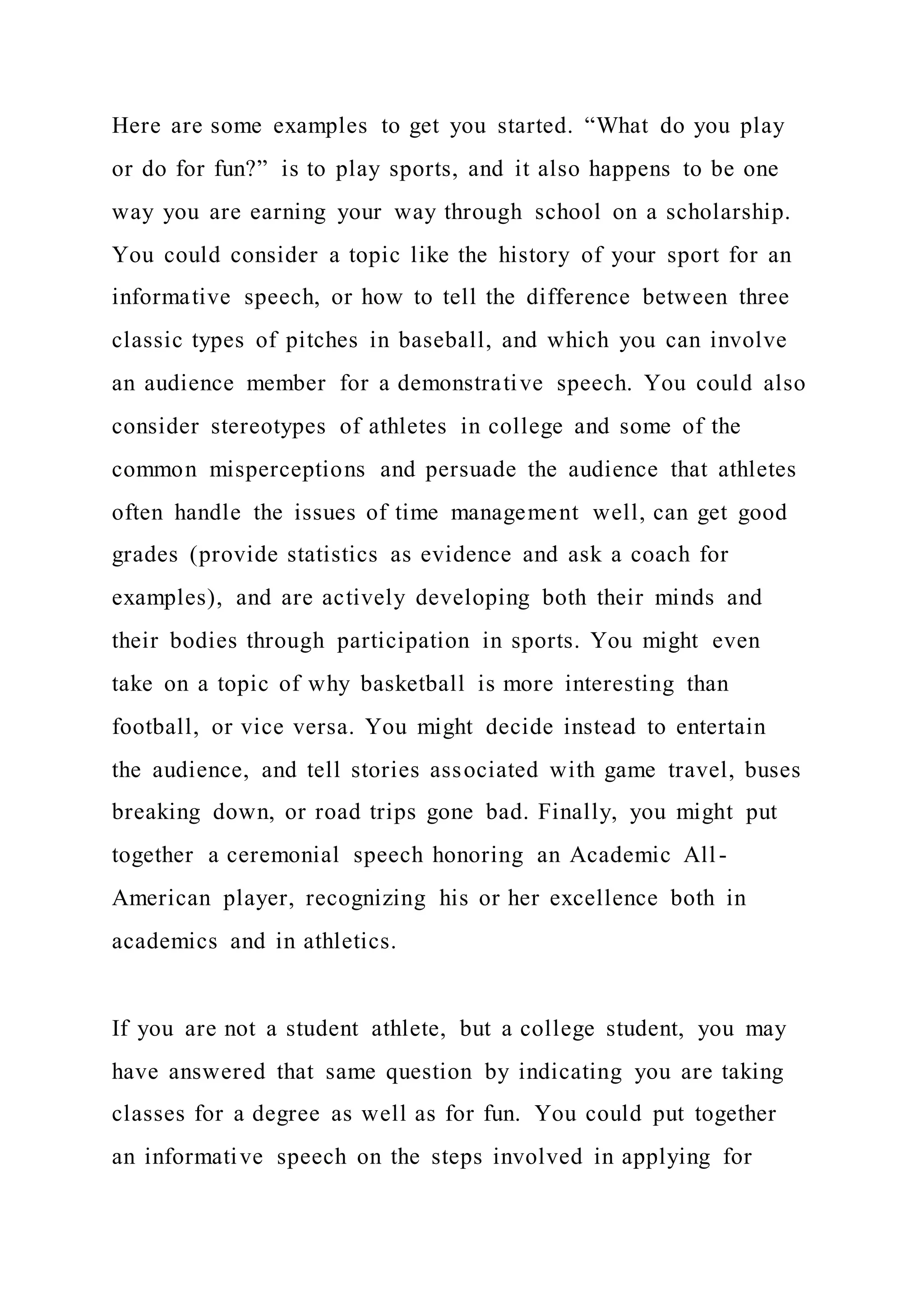 Here are some examples to get you started. “What do you play
or do for fun?” is to play sports, and it also happens to be one
way you are earning your way through school on a scholarship.
You could consider a topic like the history of your sport for an
informative speech, or how to tell the difference between three
classic types of pitches in baseball, and which you can involve
an audience member for a demonstrative speech. You could also
consider stereotypes of athletes in college and some of the
common misperceptions and persuade the audience that athletes
often handle the issues of time management well, can get good
grades (provide statistics as evidence and ask a coach for
examples), and are actively developing both their minds and
their bodies through participation in sports. You might even
take on a topic of why basketball is more interesting than
football, or vice versa. You might decide instead to entertain
the audience, and tell stories associated with game travel, buses
breaking down, or road trips gone bad. Finally, you might put
together a ceremonial speech honoring an Academic All-
American player, recognizing his or her excellence both in
academics and in athletics.
If you are not a student athlete, but a college student, you may
have answered that same question by indicating you are taking
classes for a degree as well as for fun. You could put together
an informative speech on the steps involved in applying for
 