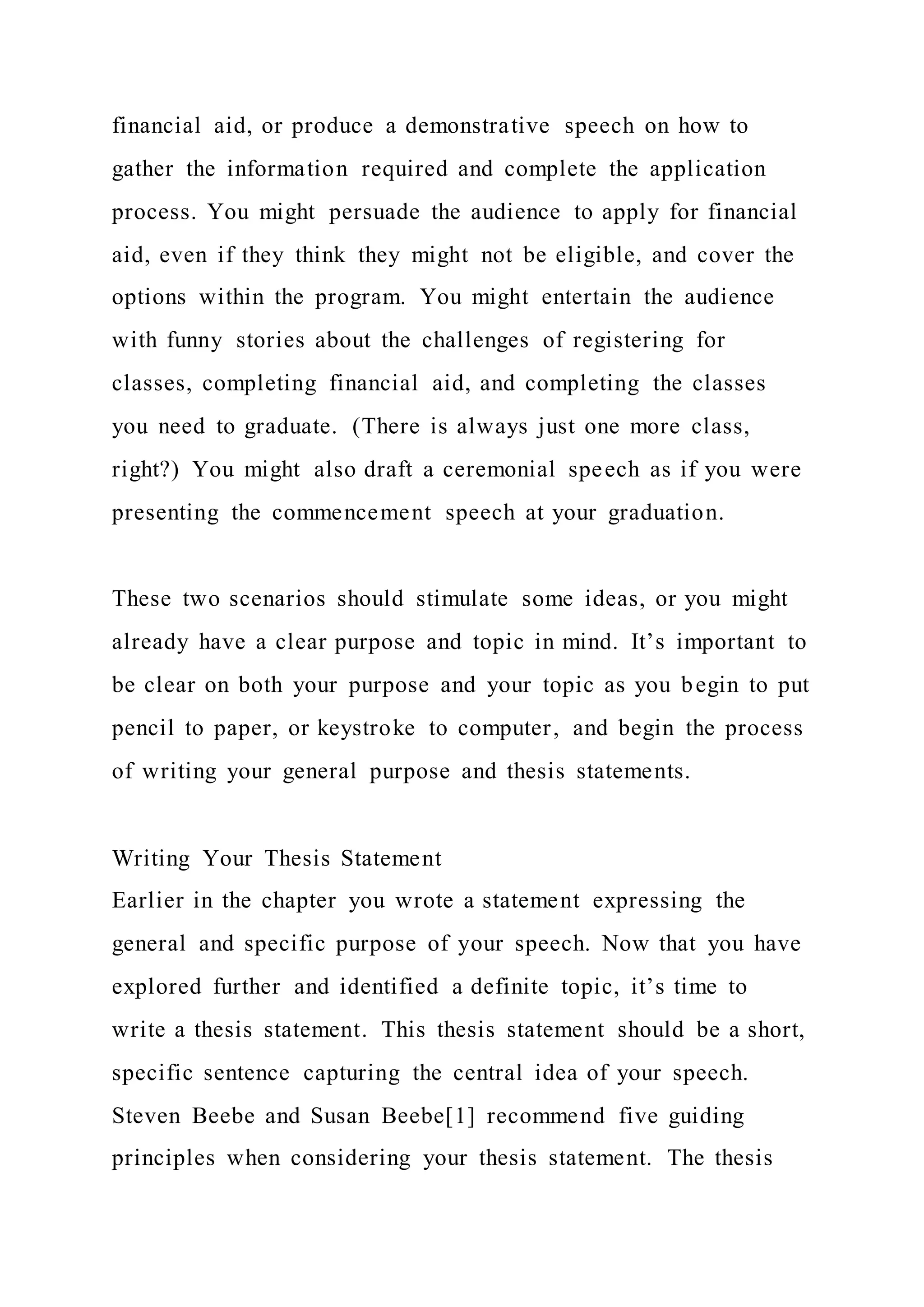 financial aid, or produce a demonstrative speech on how to
gather the information required and complete the application
process. You might persuade the audience to apply for financial
aid, even if they think they might not be eligible, and cover the
options within the program. You might entertain the audience
with funny stories about the challenges of registering for
classes, completing financial aid, and completing the classes
you need to graduate. (There is always just one more class,
right?) You might also draft a ceremonial speech as if you were
presenting the commencement speech at your graduation.
These two scenarios should stimulate some ideas, or you might
already have a clear purpose and topic in mind. It’s important to
be clear on both your purpose and your topic as you begin to put
pencil to paper, or keystroke to computer, and begin the process
of writing your general purpose and thesis statements.
Writing Your Thesis Statement
Earlier in the chapter you wrote a statement expressing the
general and specific purpose of your speech. Now that you have
explored further and identified a definite topic, it’s time to
write a thesis statement. This thesis statement should be a short,
specific sentence capturing the central idea of your speech.
Steven Beebe and Susan Beebe[1] recommend five guiding
principles when considering your thesis statement. The thesis
 