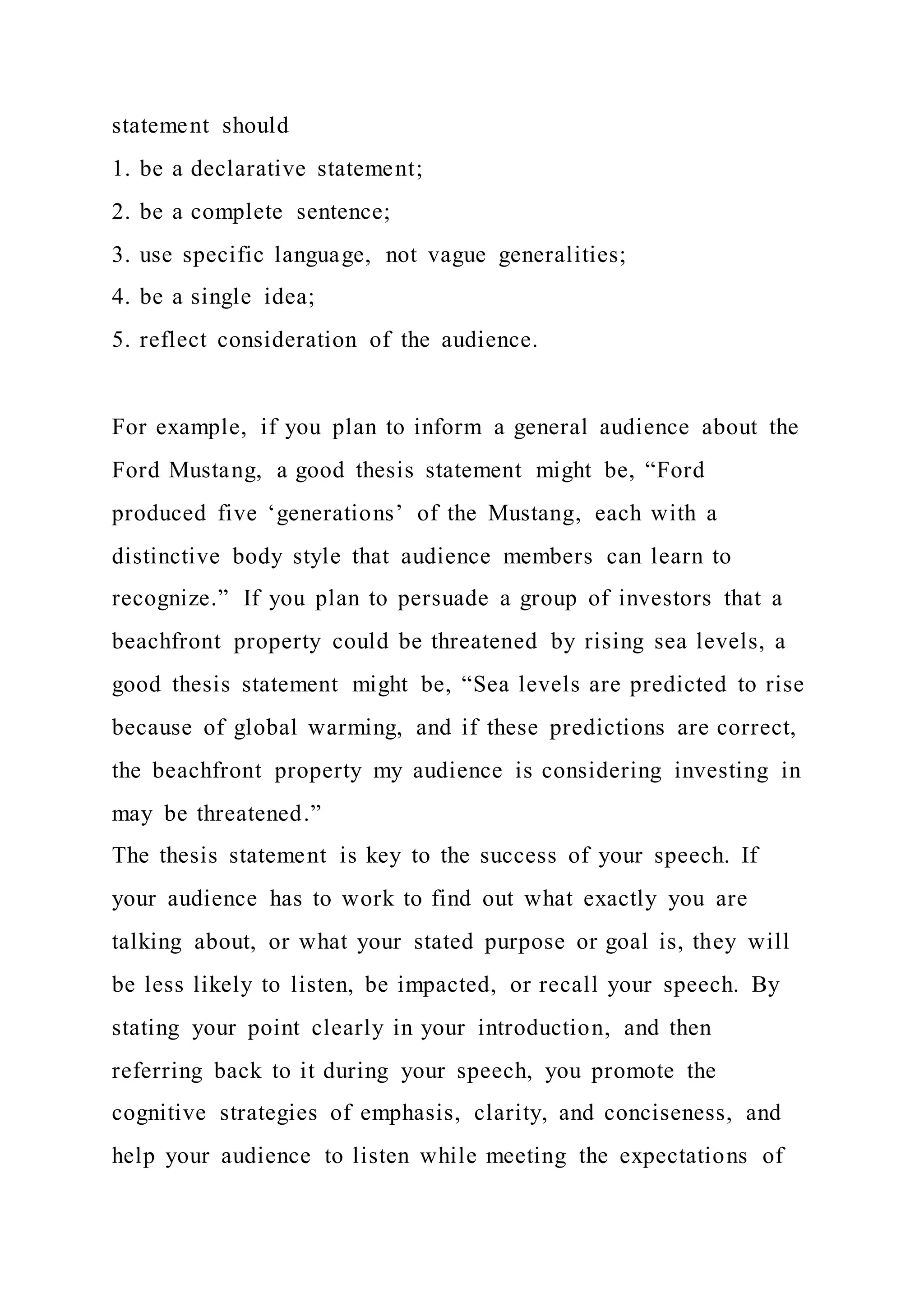 statement should
1. be a declarative statement;
2. be a complete sentence;
3. use specific language, not vague generalities;
4. be a single idea;
5. reflect consideration of the audience.
For example, if you plan to inform a general audience about the
Ford Mustang, a good thesis statement might be, “Ford
produced five ‘generations’ of the Mustang, each with a
distinctive body style that audience members can learn to
recognize.” If you plan to persuade a group of investors that a
beachfront property could be threatened by rising sea levels, a
good thesis statement might be, “Sea levels are predicted to rise
because of global warming, and if these predictions are correct,
the beachfront property my audience is considering investing in
may be threatened.”
The thesis statement is key to the success of your speech. If
your audience has to work to find out what exactly you are
talking about, or what your stated purpose or goal is, they will
be less likely to listen, be impacted, or recall your speech. By
stating your point clearly in your introduction, and then
referring back to it during your speech, you promote the
cognitive strategies of emphasis, clarity, and conciseness, and
help your audience to listen while meeting the expectations of
 