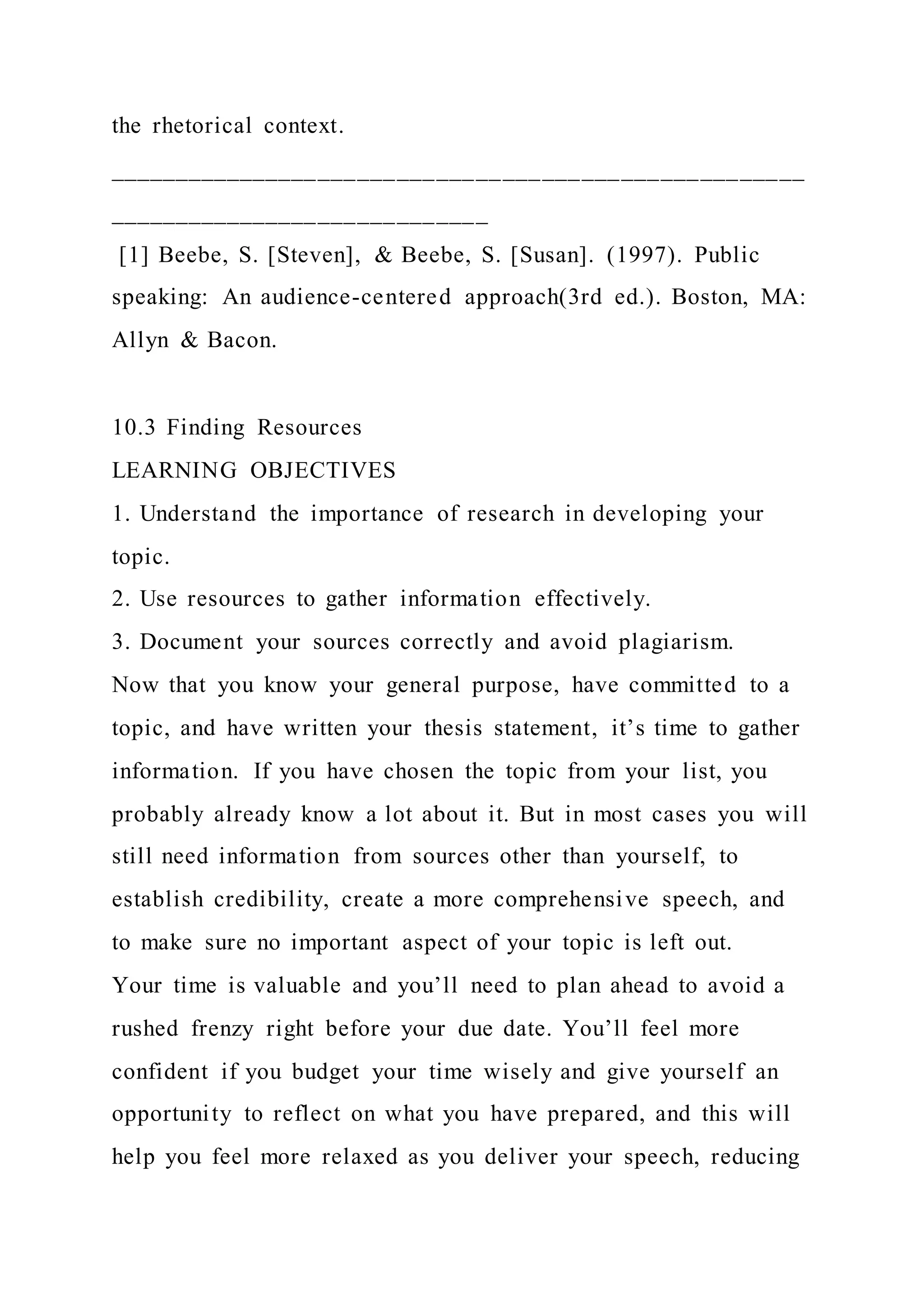 the rhetorical context.
_____________________________________________________
_____________________________
[1] Beebe, S. [Steven], & Beebe, S. [Susan]. (1997). Public
speaking: An audience-centered approach(3rd ed.). Boston, MA:
Allyn & Bacon.
10.3 Finding Resources
LEARNING OBJECTIVES
1. Understand the importance of research in developing your
topic.
2. Use resources to gather information effectively.
3. Document your sources correctly and avoid plagiarism.
Now that you know your general purpose, have committed to a
topic, and have written your thesis statement, it’s time to gather
information. If you have chosen the topic from your list, you
probably already know a lot about it. But in most cases you will
still need information from sources other than yourself, to
establish credibility, create a more comprehensive speech, and
to make sure no important aspect of your topic is left out.
Your time is valuable and you’ll need to plan ahead to avoid a
rushed frenzy right before your due date. You’ll feel more
confident if you budget your time wisely and give yourself an
opportunity to reflect on what you have prepared, and this will
help you feel more relaxed as you deliver your speech, reducing
 