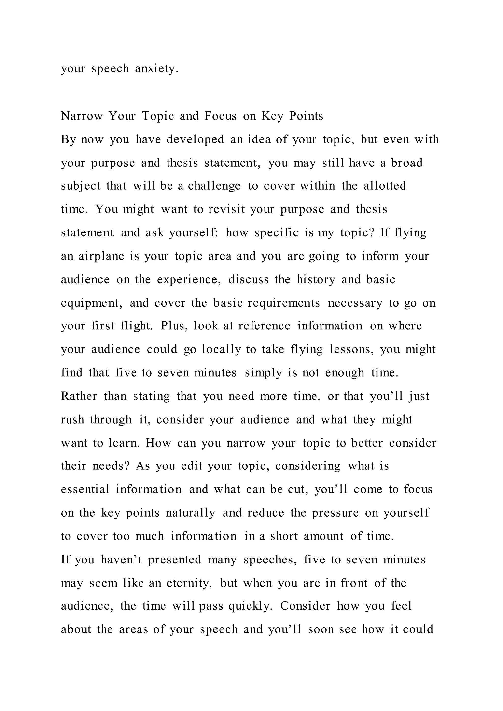 your speech anxiety.
Narrow Your Topic and Focus on Key Points
By now you have developed an idea of your topic, but even with
your purpose and thesis statement, you may still have a broad
subject that will be a challenge to cover within the allotted
time. You might want to revisit your purpose and thesis
statement and ask yourself: how specific is my topic? If flying
an airplane is your topic area and you are going to inform your
audience on the experience, discuss the history and basic
equipment, and cover the basic requirements necessary to go on
your first flight. Plus, look at reference information on where
your audience could go locally to take flying lessons, you might
find that five to seven minutes simply is not enough time.
Rather than stating that you need more time, or that you’ll just
rush through it, consider your audience and what they might
want to learn. How can you narrow your topic to better consider
their needs? As you edit your topic, considering what is
essential information and what can be cut, you’ll come to focus
on the key points naturally and reduce the pressure on yourself
to cover too much information in a short amount of time.
If you haven’t presented many speeches, five to seven minutes
may seem like an eternity, but when you are in front of the
audience, the time will pass quickly. Consider how you feel
about the areas of your speech and you’ll soon see how it could
 