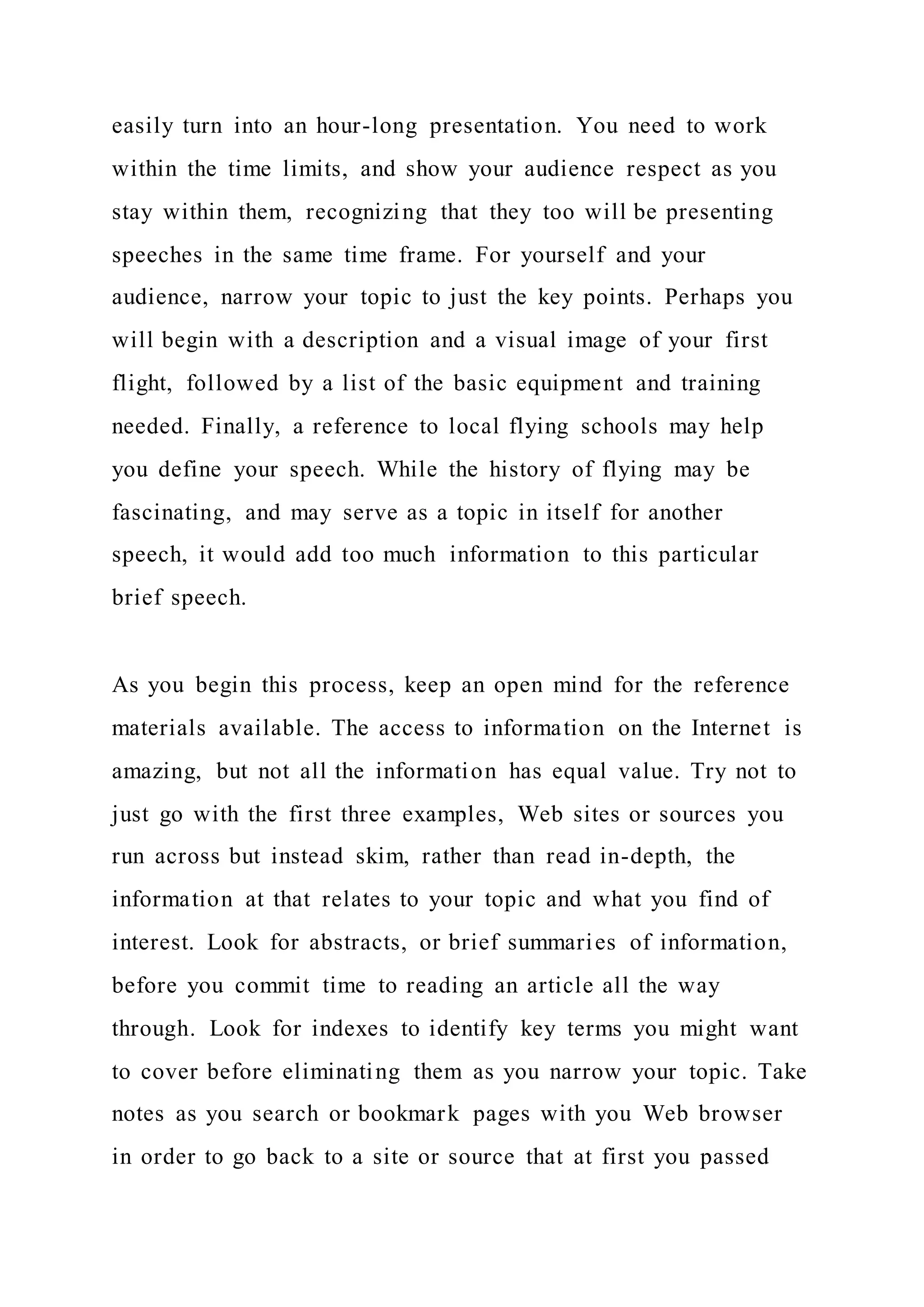 easily turn into an hour-long presentation. You need to work
within the time limits, and show your audience respect as you
stay within them, recognizing that they too will be presenting
speeches in the same time frame. For yourself and your
audience, narrow your topic to just the key points. Perhaps you
will begin with a description and a visual image of your first
flight, followed by a list of the basic equipment and training
needed. Finally, a reference to local flying schools may help
you define your speech. While the history of flying may be
fascinating, and may serve as a topic in itself for another
speech, it would add too much information to this particular
brief speech.
As you begin this process, keep an open mind for the reference
materials available. The access to information on the Internet is
amazing, but not all the information has equal value. Try not to
just go with the first three examples, Web sites or sources you
run across but instead skim, rather than read in-depth, the
information at that relates to your topic and what you find of
interest. Look for abstracts, or brief summaries of information,
before you commit time to reading an article all the way
through. Look for indexes to identify key terms you might want
to cover before eliminating them as you narrow your topic. Take
notes as you search or bookmark pages with you Web browser
in order to go back to a site or source that at first you passed
 