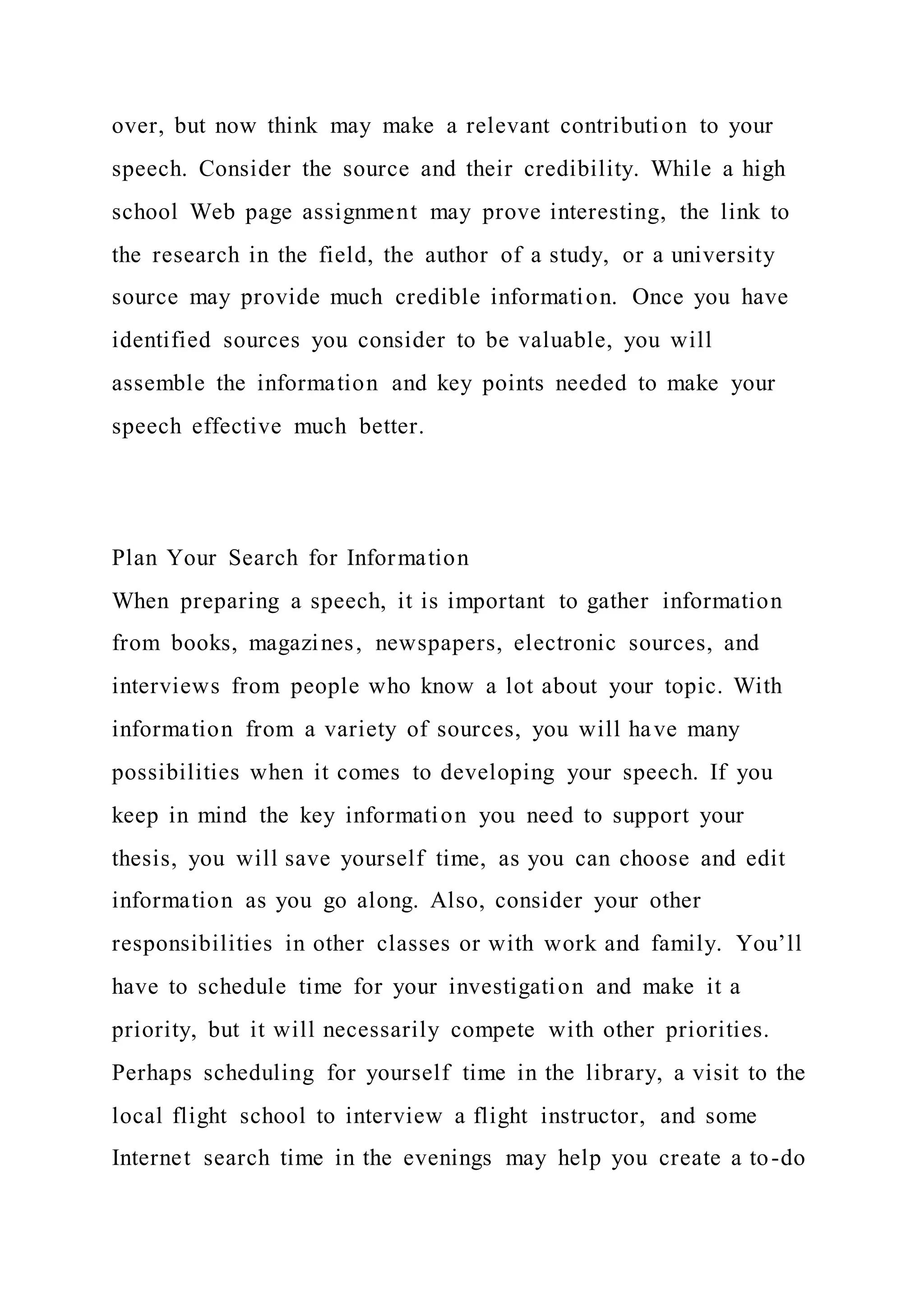 over, but now think may make a relevant contribution to your
speech. Consider the source and their credibility. While a high
school Web page assignment may prove interesting, the link to
the research in the field, the author of a study, or a university
source may provide much credible information. Once you have
identified sources you consider to be valuable, you will
assemble the information and key points needed to make your
speech effective much better.
Plan Your Search for Information
When preparing a speech, it is important to gather information
from books, magazines, newspapers, electronic sources, and
interviews from people who know a lot about your topic. With
information from a variety of sources, you will have many
possibilities when it comes to developing your speech. If you
keep in mind the key information you need to support your
thesis, you will save yourself time, as you can choose and edit
information as you go along. Also, consider your other
responsibilities in other classes or with work and family. You’ll
have to schedule time for your investigation and make it a
priority, but it will necessarily compete with other priorities.
Perhaps scheduling for yourself time in the library, a visit to the
local flight school to interview a flight instructor, and some
Internet search time in the evenings may help you create a to-do
 