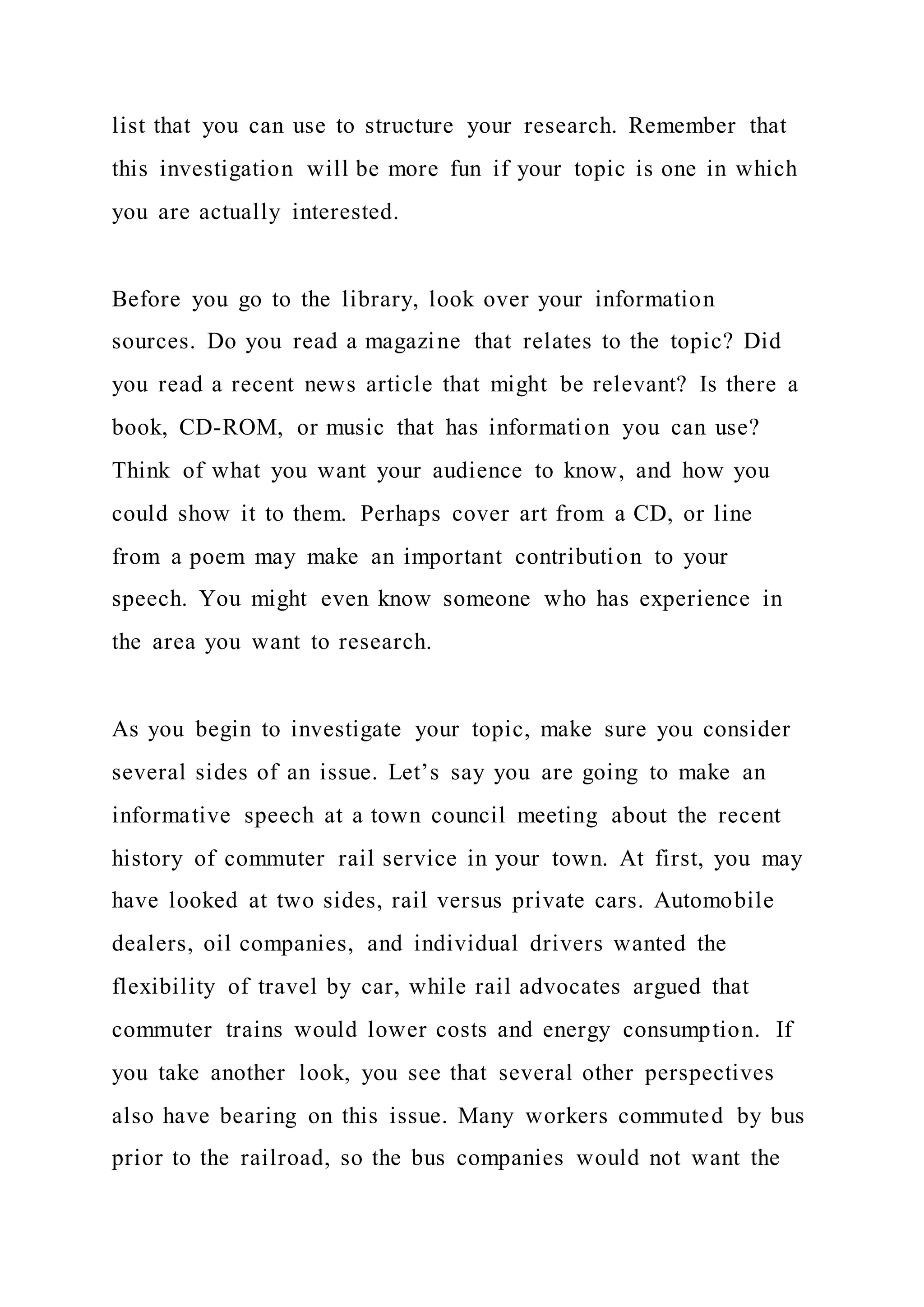 list that you can use to structure your research. Remember that
this investigation will be more fun if your topic is one in which
you are actually interested.
Before you go to the library, look over your information
sources. Do you read a magazine that relates to the topic? Did
you read a recent news article that might be relevant? Is there a
book, CD-ROM, or music that has information you can use?
Think of what you want your audience to know, and how you
could show it to them. Perhaps cover art from a CD, or line
from a poem may make an important contribution to your
speech. You might even know someone who has experience in
the area you want to research.
As you begin to investigate your topic, make sure you consider
several sides of an issue. Let’s say you are going to make an
informative speech at a town council meeting about the recent
history of commuter rail service in your town. At first, you may
have looked at two sides, rail versus private cars. Automobile
dealers, oil companies, and individual drivers wanted the
flexibility of travel by car, while rail advocates argued that
commuter trains would lower costs and energy consumption. If
you take another look, you see that several other perspectives
also have bearing on this issue. Many workers commuted by bus
prior to the railroad, so the bus companies would not want the
 