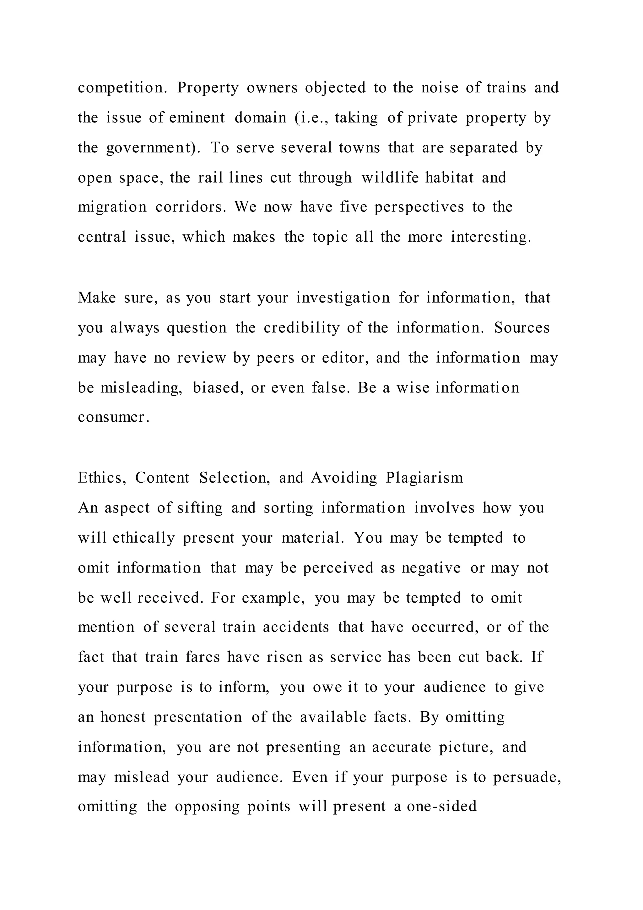 competition. Property owners objected to the noise of trains and
the issue of eminent domain (i.e., taking of private property by
the government). To serve several towns that are separated by
open space, the rail lines cut through wildlife habitat and
migration corridors. We now have five perspectives to the
central issue, which makes the topic all the more interesting.
Make sure, as you start your investigation for information, that
you always question the credibility of the information. Sources
may have no review by peers or editor, and the information may
be misleading, biased, or even false. Be a wise information
consumer.
Ethics, Content Selection, and Avoiding Plagiarism
An aspect of sifting and sorting information involves how you
will ethically present your material. You may be tempted to
omit information that may be perceived as negative or may not
be well received. For example, you may be tempted to omit
mention of several train accidents that have occurred, or of the
fact that train fares have risen as service has been cut back. If
your purpose is to inform, you owe it to your audience to give
an honest presentation of the available facts. By omitting
information, you are not presenting an accurate picture, and
may mislead your audience. Even if your purpose is to persuade,
omitting the opposing points will present a one-sided
 