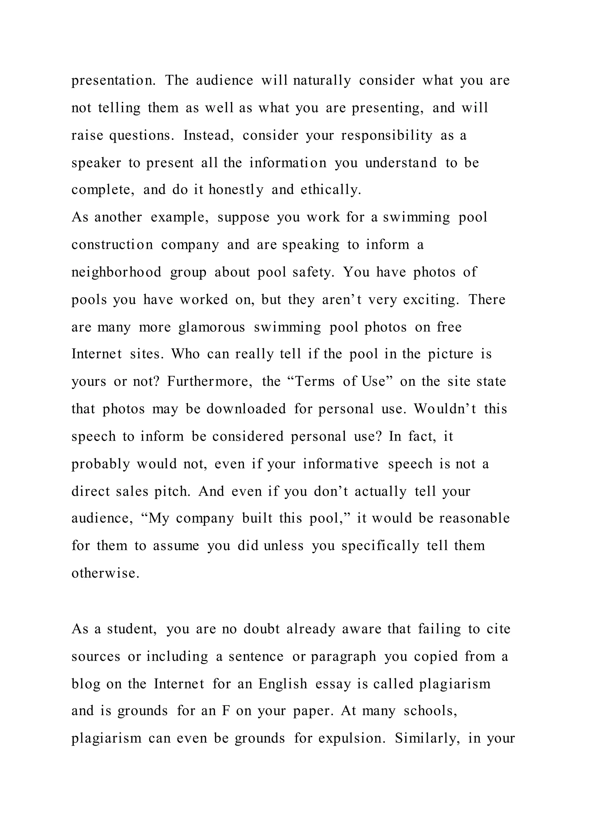 presentation. The audience will naturally consider what you are
not telling them as well as what you are presenting, and will
raise questions. Instead, consider your responsibility as a
speaker to present all the information you understand to be
complete, and do it honestly and ethically.
As another example, suppose you work for a swimming pool
construction company and are speaking to inform a
neighborhood group about pool safety. You have photos of
pools you have worked on, but they aren’t very exciting. There
are many more glamorous swimming pool photos on free
Internet sites. Who can really tell if the pool in the picture is
yours or not? Furthermore, the “Terms of Use” on the site state
that photos may be downloaded for personal use. Wouldn’t this
speech to inform be considered personal use? In fact, it
probably would not, even if your informative speech is not a
direct sales pitch. And even if you don’t actually tell your
audience, “My company built this pool,” it would be reasonable
for them to assume you did unless you specifically tell them
otherwise.
As a student, you are no doubt already aware that failing to cite
sources or including a sentence or paragraph you copied from a
blog on the Internet for an English essay is called plagiarism
and is grounds for an F on your paper. At many schools,
plagiarism can even be grounds for expulsion. Similarly, in your
 
