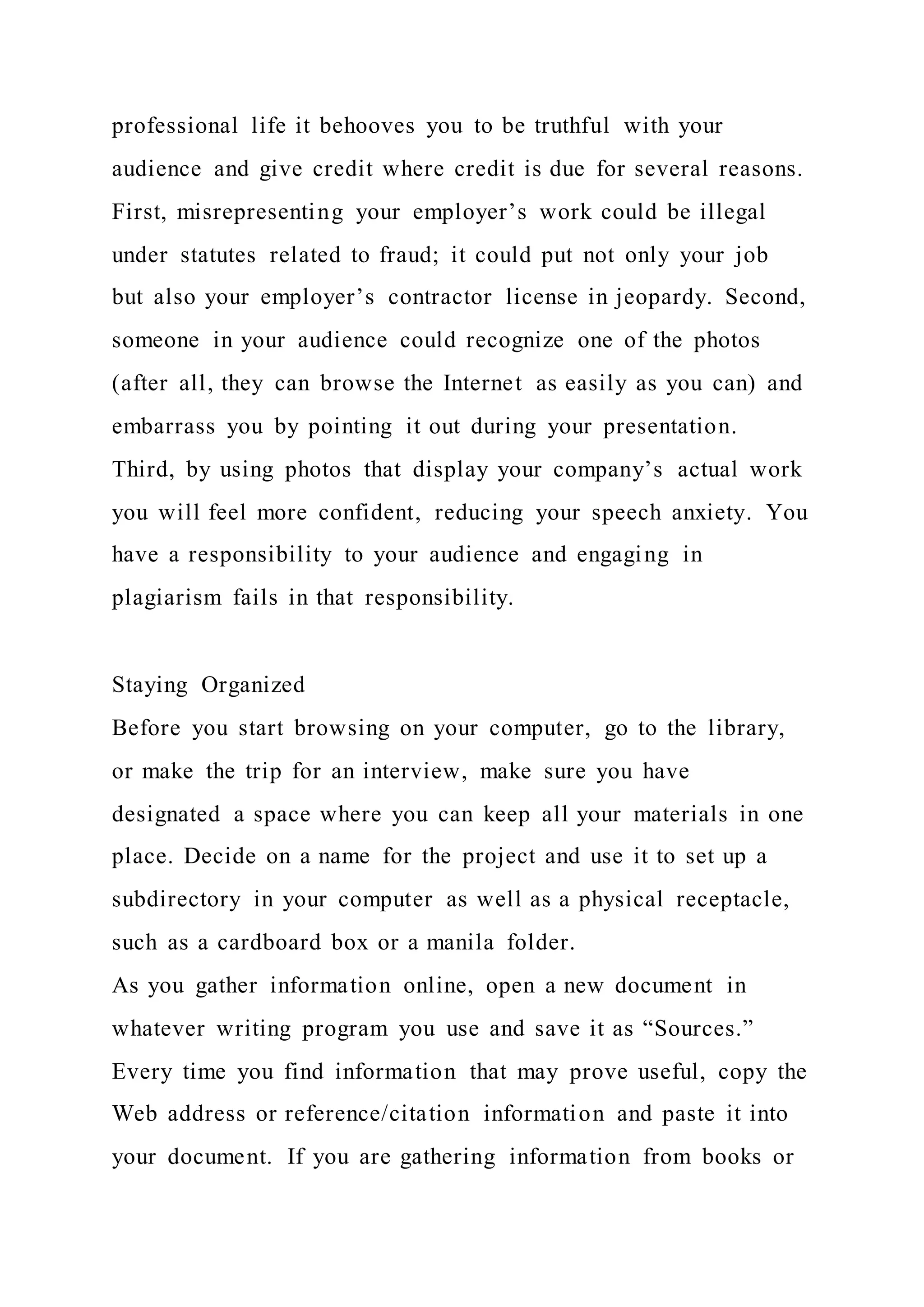 professional life it behooves you to be truthful with your
audience and give credit where credit is due for several reasons.
First, misrepresenting your employer’s work could be illegal
under statutes related to fraud; it could put not only your job
but also your employer’s contractor license in jeopardy. Second,
someone in your audience could recognize one of the photos
(after all, they can browse the Internet as easily as you can) and
embarrass you by pointing it out during your presentation.
Third, by using photos that display your company’s actual work
you will feel more confident, reducing your speech anxiety. You
have a responsibility to your audience and engaging in
plagiarism fails in that responsibility.
Staying Organized
Before you start browsing on your computer, go to the library,
or make the trip for an interview, make sure you have
designated a space where you can keep all your materials in one
place. Decide on a name for the project and use it to set up a
subdirectory in your computer as well as a physical receptacle,
such as a cardboard box or a manila folder.
As you gather information online, open a new document in
whatever writing program you use and save it as “Sources.”
Every time you find information that may prove useful, copy the
Web address or reference/citation information and paste it into
your document. If you are gathering information from books or
 