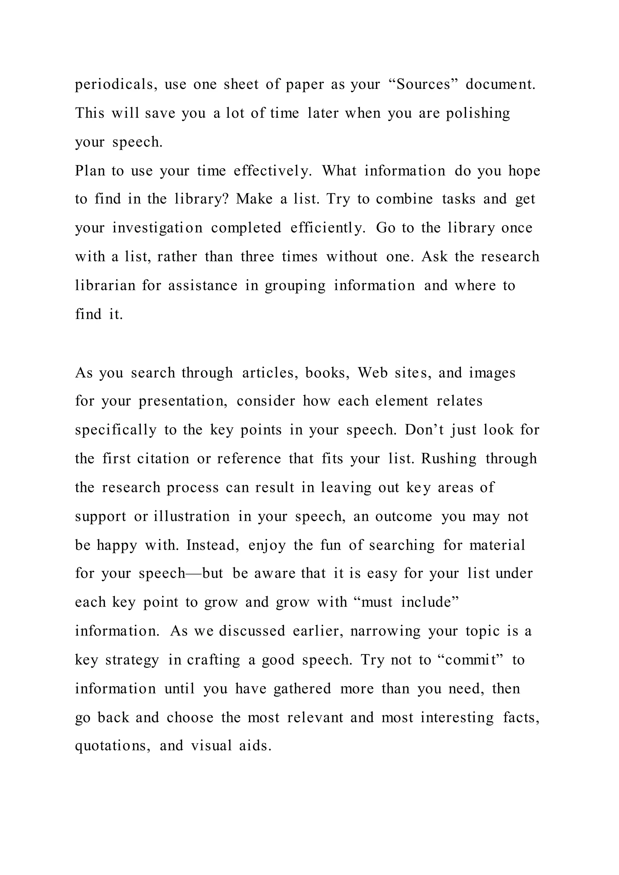 periodicals, use one sheet of paper as your “Sources” document.
This will save you a lot of time later when you are polishing
your speech.
Plan to use your time effectively. What information do you hope
to find in the library? Make a list. Try to combine tasks and get
your investigation completed efficiently. Go to the library once
with a list, rather than three times without one. Ask the research
librarian for assistance in grouping information and where to
find it.
As you search through articles, books, Web sites, and images
for your presentation, consider how each element relates
specifically to the key points in your speech. Don’t just look for
the first citation or reference that fits your list. Rushing through
the research process can result in leaving out key areas of
support or illustration in your speech, an outcome you may not
be happy with. Instead, enjoy the fun of searching for material
for your speech—but be aware that it is easy for your list under
each key point to grow and grow with “must include”
information. As we discussed earlier, narrowing your topic is a
key strategy in crafting a good speech. Try not to “commit” to
information until you have gathered more than you need, then
go back and choose the most relevant and most interesting facts,
quotations, and visual aids.
 