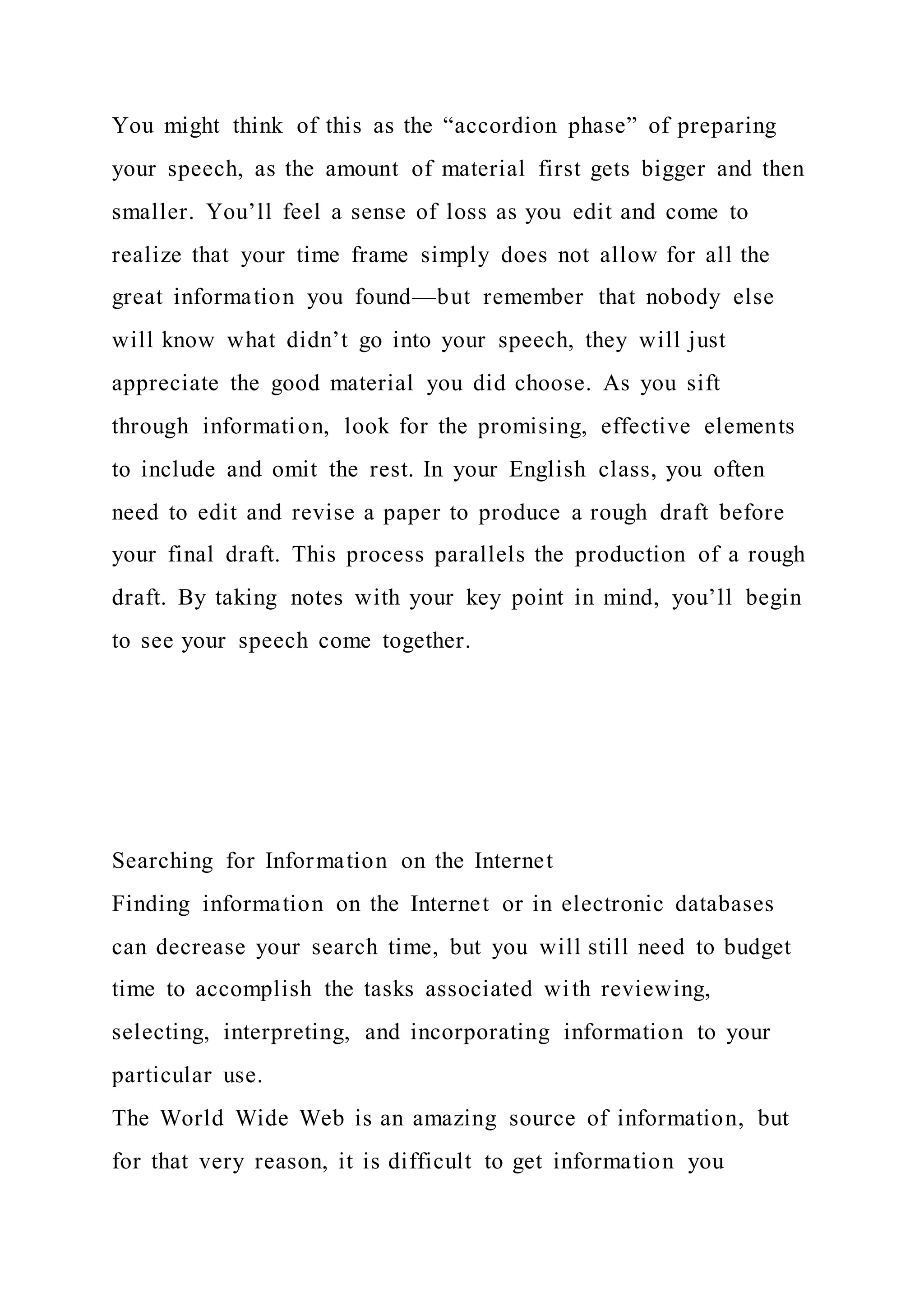 You might think of this as the “accordion phase” of preparing
your speech, as the amount of material first gets bigger and then
smaller. You’ll feel a sense of loss as you edit and come to
realize that your time frame simply does not allow for all the
great information you found—but remember that nobody else
will know what didn’t go into your speech, they will just
appreciate the good material you did choose. As you sift
through information, look for the promising, effective elements
to include and omit the rest. In your English class, you often
need to edit and revise a paper to produce a rough draft before
your final draft. This process parallels the production of a rough
draft. By taking notes with your key point in mind, you’ll begin
to see your speech come together.
Searching for Information on the Internet
Finding information on the Internet or in electronic databases
can decrease your search time, but you will still need to budget
time to accomplish the tasks associated with reviewing,
selecting, interpreting, and incorporating information to your
particular use.
The World Wide Web is an amazing source of information, but
for that very reason, it is difficult to get information you
 
