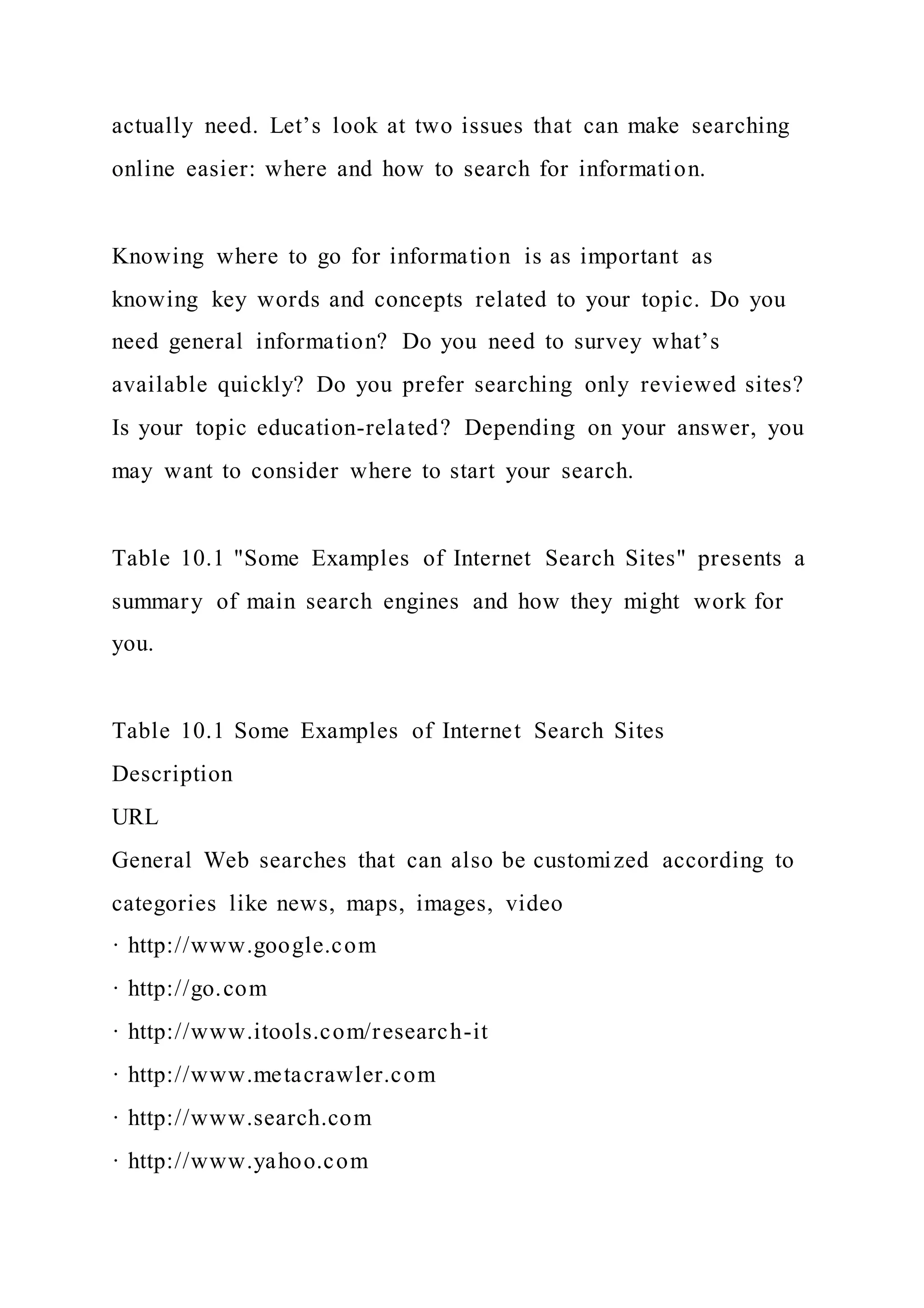 actually need. Let’s look at two issues that can make searching
online easier: where and how to search for information.
Knowing where to go for information is as important as
knowing key words and concepts related to your topic. Do you
need general information? Do you need to survey what’s
available quickly? Do you prefer searching only reviewed sites?
Is your topic education-related? Depending on your answer, you
may want to consider where to start your search.
Table 10.1 "Some Examples of Internet Search Sites" presents a
summary of main search engines and how they might work for
you.
Table 10.1 Some Examples of Internet Search Sites
Description
URL
General Web searches that can also be customized according to
categories like news, maps, images, video
· http://www.google.com
· http://go.com
· http://www.itools.com/research-it
· http://www.metacrawler.com
· http://www.search.com
· http://www.yahoo.com
 