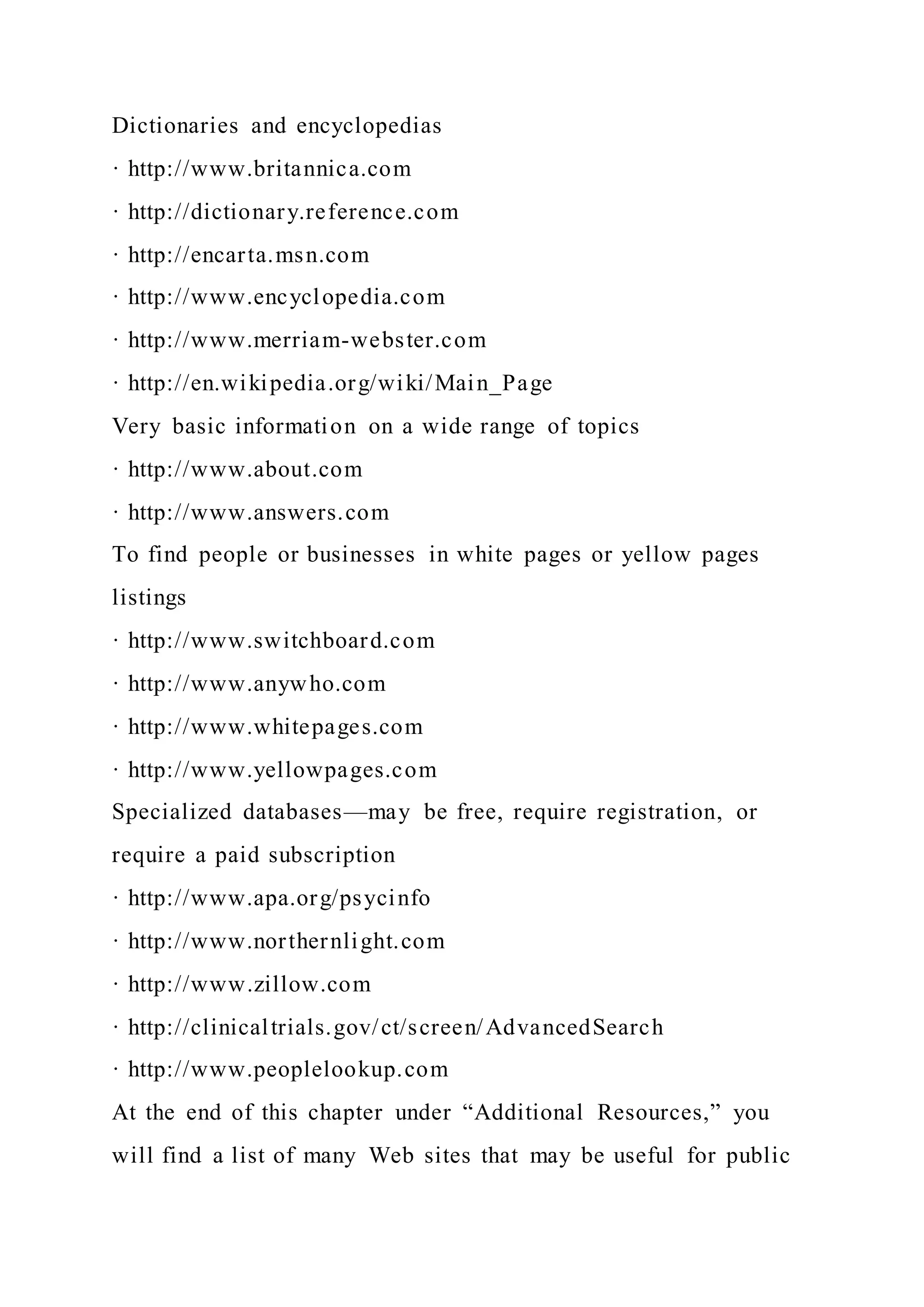 Dictionaries and encyclopedias
· http://www.britannica.com
· http://dictionary.reference.com
· http://encarta.msn.com
· http://www.encyclopedia.com
· http://www.merriam-webster.com
· http://en.wikipedia.org/wiki/Main_Page
Very basic information on a wide range of topics
· http://www.about.com
· http://www.answers.com
To find people or businesses in white pages or yellow pages
listings
· http://www.switchboard.com
· http://www.anywho.com
· http://www.whitepages.com
· http://www.yellowpages.com
Specialized databases—may be free, require registration, or
require a paid subscription
· http://www.apa.org/psycinfo
· http://www.northernlight.com
· http://www.zillow.com
· http://clinicaltrials.gov/ct/screen/AdvancedSearch
· http://www.peoplelookup.com
At the end of this chapter under “Additional Resources,” you
will find a list of many Web sites that may be useful for public
 