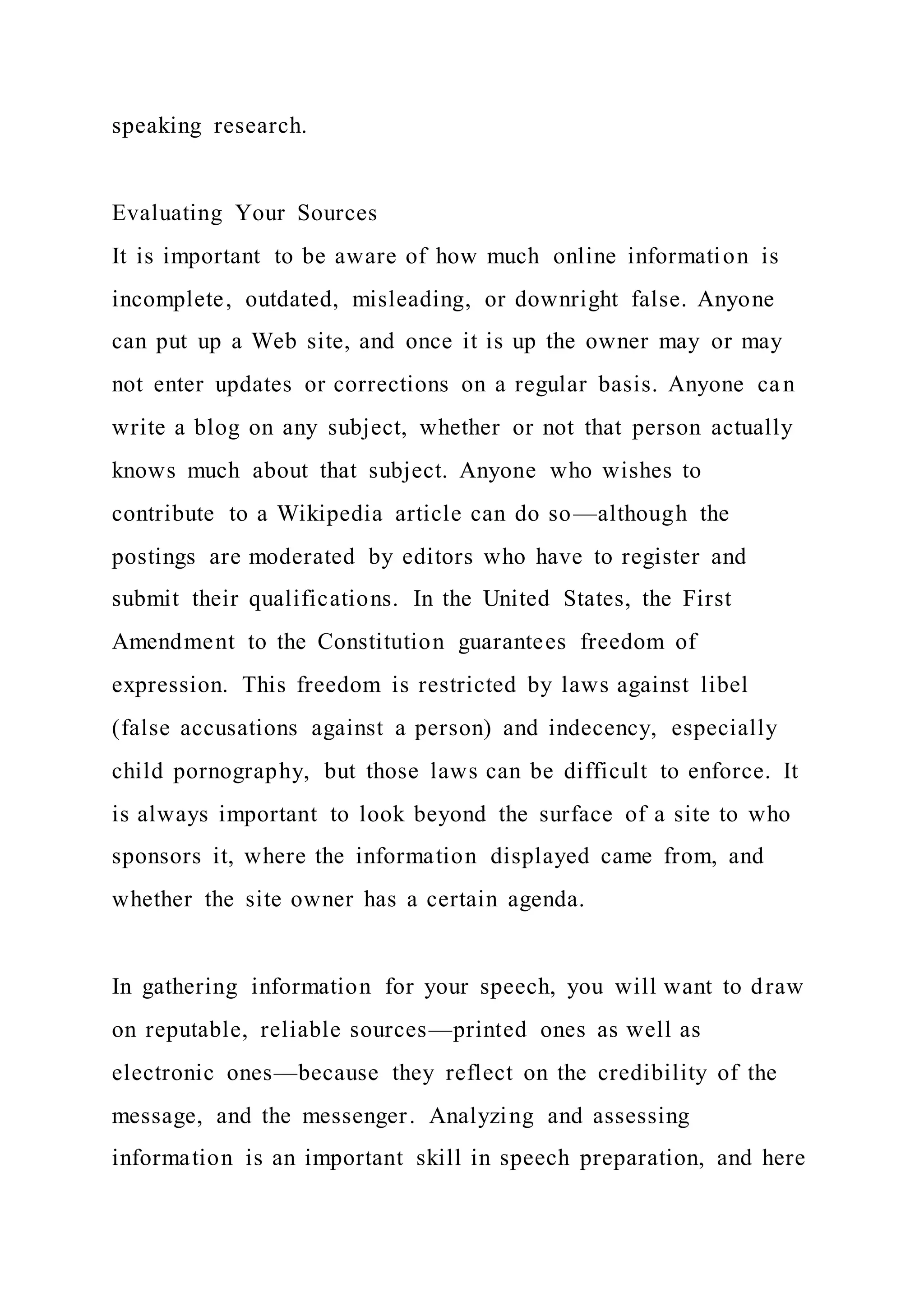 speaking research.
Evaluating Your Sources
It is important to be aware of how much online information is
incomplete, outdated, misleading, or downright false. Anyone
can put up a Web site, and once it is up the owner may or may
not enter updates or corrections on a regular basis. Anyone can
write a blog on any subject, whether or not that person actually
knows much about that subject. Anyone who wishes to
contribute to a Wikipedia article can do so—although the
postings are moderated by editors who have to register and
submit their qualifications. In the United States, the First
Amendment to the Constitution guarantees freedom of
expression. This freedom is restricted by laws against libel
(false accusations against a person) and indecency, especially
child pornography, but those laws can be difficult to enforce. It
is always important to look beyond the surface of a site to who
sponsors it, where the information displayed came from, and
whether the site owner has a certain agenda.
In gathering information for your speech, you will want to draw
on reputable, reliable sources—printed ones as well as
electronic ones—because they reflect on the credibility of the
message, and the messenger. Analyzing and assessing
information is an important skill in speech preparation, and here
 