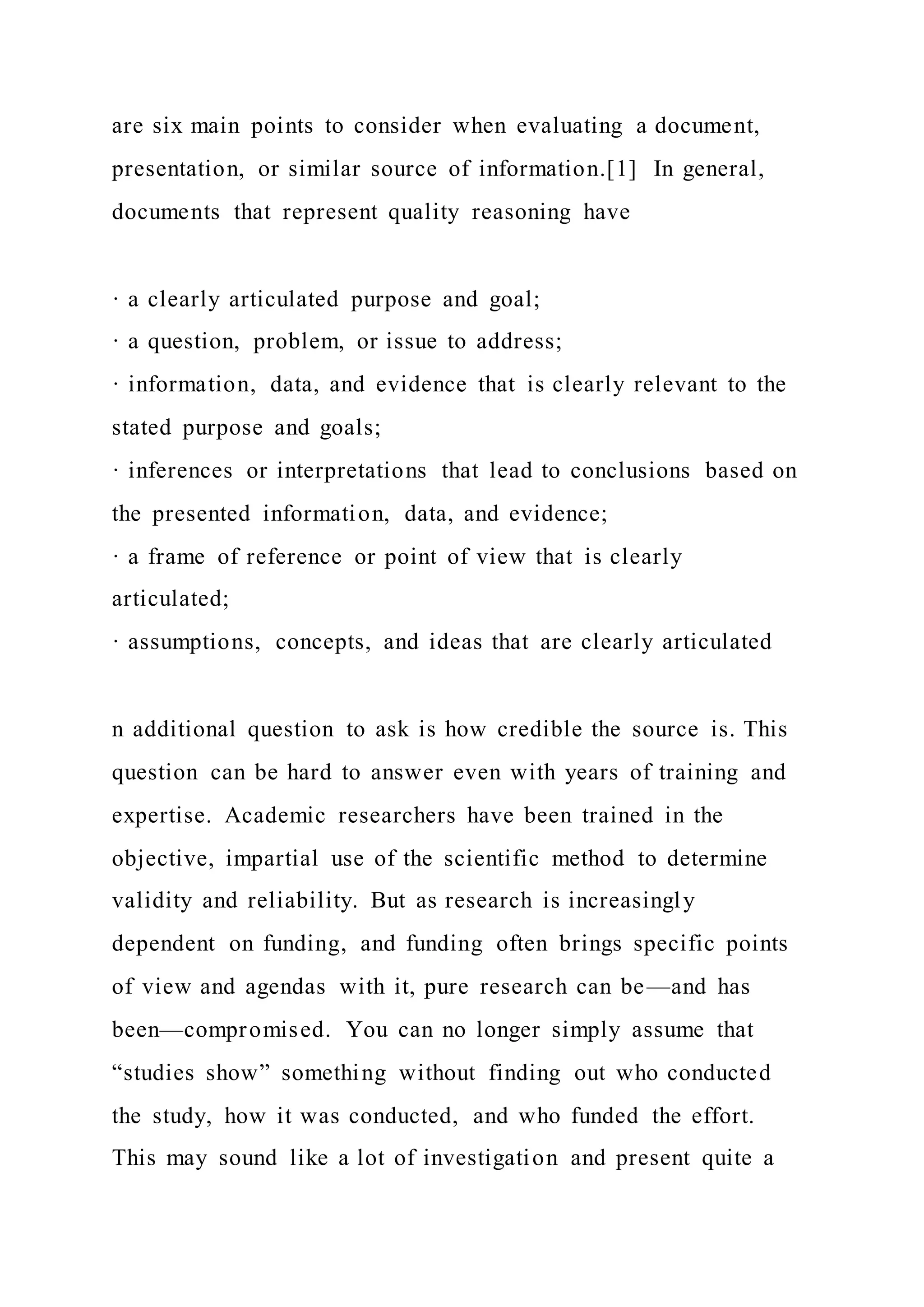 are six main points to consider when evaluating a document,
presentation, or similar source of information.[1] In general,
documents that represent quality reasoning have
· a clearly articulated purpose and goal;
· a question, problem, or issue to address;
· information, data, and evidence that is clearly relevant to the
stated purpose and goals;
· inferences or interpretations that lead to conclusions based on
the presented information, data, and evidence;
· a frame of reference or point of view that is clearly
articulated;
· assumptions, concepts, and ideas that are clearly articulated
n additional question to ask is how credible the source is. This
question can be hard to answer even with years of training and
expertise. Academic researchers have been trained in the
objective, impartial use of the scientific method to determine
validity and reliability. But as research is increasingly
dependent on funding, and funding often brings specific points
of view and agendas with it, pure research can be—and has
been—compromised. You can no longer simply assume that
“studies show” something without finding out who conducted
the study, how it was conducted, and who funded the effort.
This may sound like a lot of investigation and present quite a
 