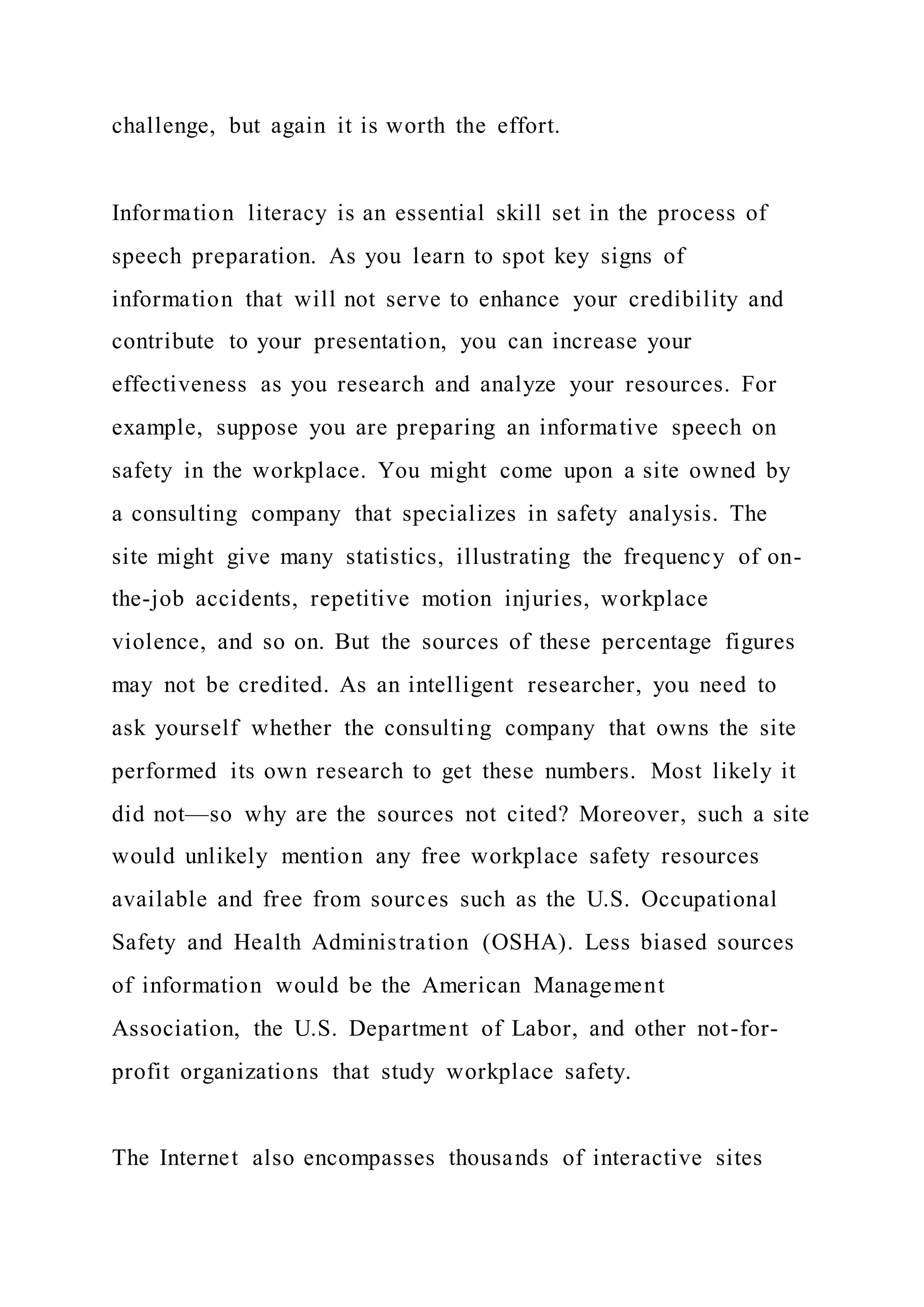 challenge, but again it is worth the effort.
Information literacy is an essential skill set in the process of
speech preparation. As you learn to spot key signs of
information that will not serve to enhance your credibility and
contribute to your presentation, you can increase your
effectiveness as you research and analyze your resources. For
example, suppose you are preparing an informative speech on
safety in the workplace. You might come upon a site owned by
a consulting company that specializes in safety analysis. The
site might give many statistics, illustrating the frequency of on-
the-job accidents, repetitive motion injuries, workplace
violence, and so on. But the sources of these percentage figures
may not be credited. As an intelligent researcher, you need to
ask yourself whether the consulting company that owns the site
performed its own research to get these numbers. Most likely it
did not—so why are the sources not cited? Moreover, such a site
would unlikely mention any free workplace safety resources
available and free from sources such as the U.S. Occupational
Safety and Health Administration (OSHA). Less biased sources
of information would be the American Management
Association, the U.S. Department of Labor, and other not-for-
profit organizations that study workplace safety.
The Internet also encompasses thousands of interactive sites
 