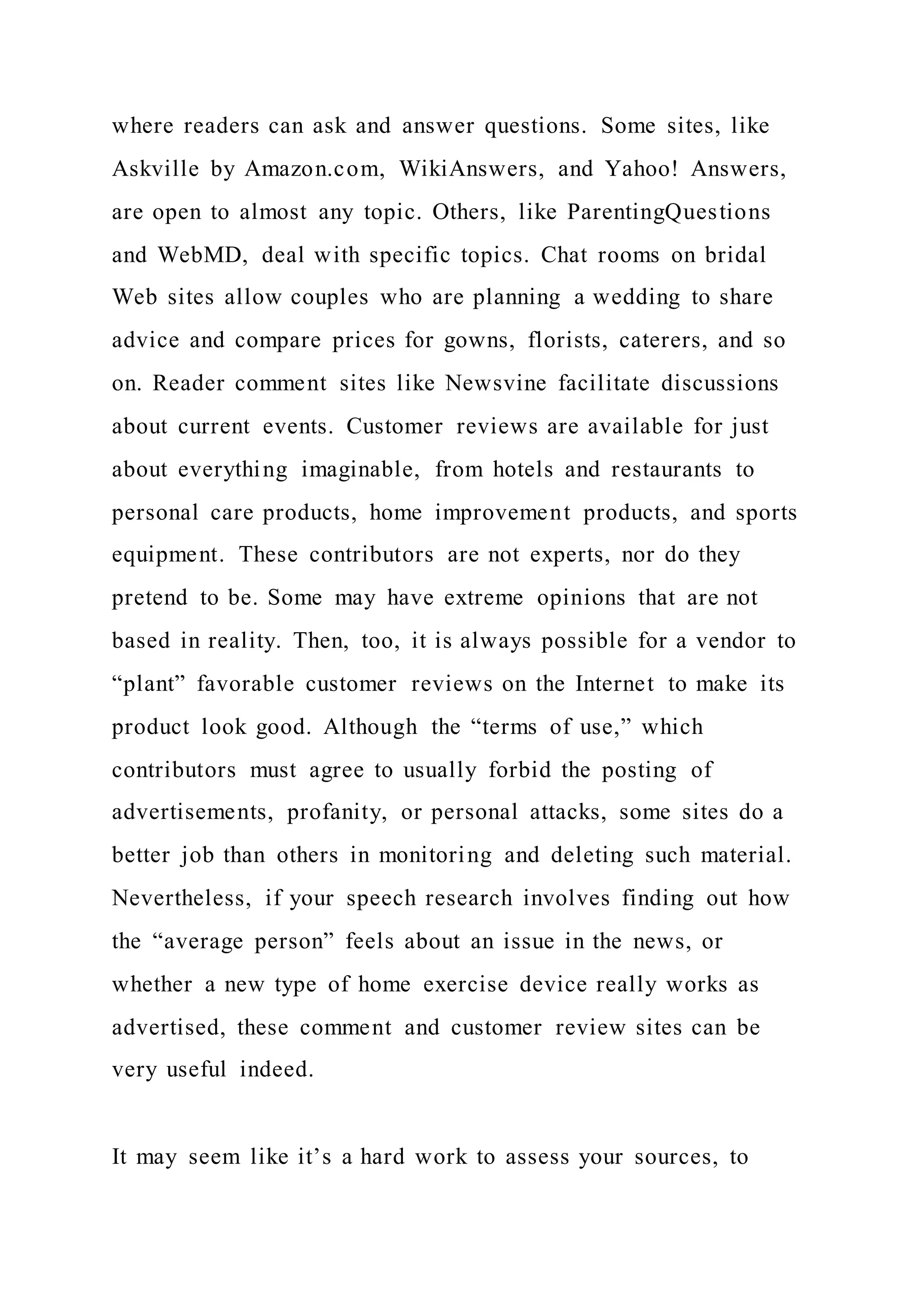 where readers can ask and answer questions. Some sites, like
Askville by Amazon.com, WikiAnswers, and Yahoo! Answers,
are open to almost any topic. Others, like ParentingQuestions
and WebMD, deal with specific topics. Chat rooms on bridal
Web sites allow couples who are planning a wedding to share
advice and compare prices for gowns, florists, caterers, and so
on. Reader comment sites like Newsvine facilitate discussions
about current events. Customer reviews are available for just
about everything imaginable, from hotels and restaurants to
personal care products, home improvement products, and sports
equipment. These contributors are not experts, nor do they
pretend to be. Some may have extreme opinions that are not
based in reality. Then, too, it is always possible for a vendor to
“plant” favorable customer reviews on the Internet to make its
product look good. Although the “terms of use,” which
contributors must agree to usually forbid the posting of
advertisements, profanity, or personal attacks, some sites do a
better job than others in monitoring and deleting such material.
Nevertheless, if your speech research involves finding out how
the “average person” feels about an issue in the news, or
whether a new type of home exercise device really works as
advertised, these comment and customer review sites can be
very useful indeed.
It may seem like it’s a hard work to assess your sources, to
 