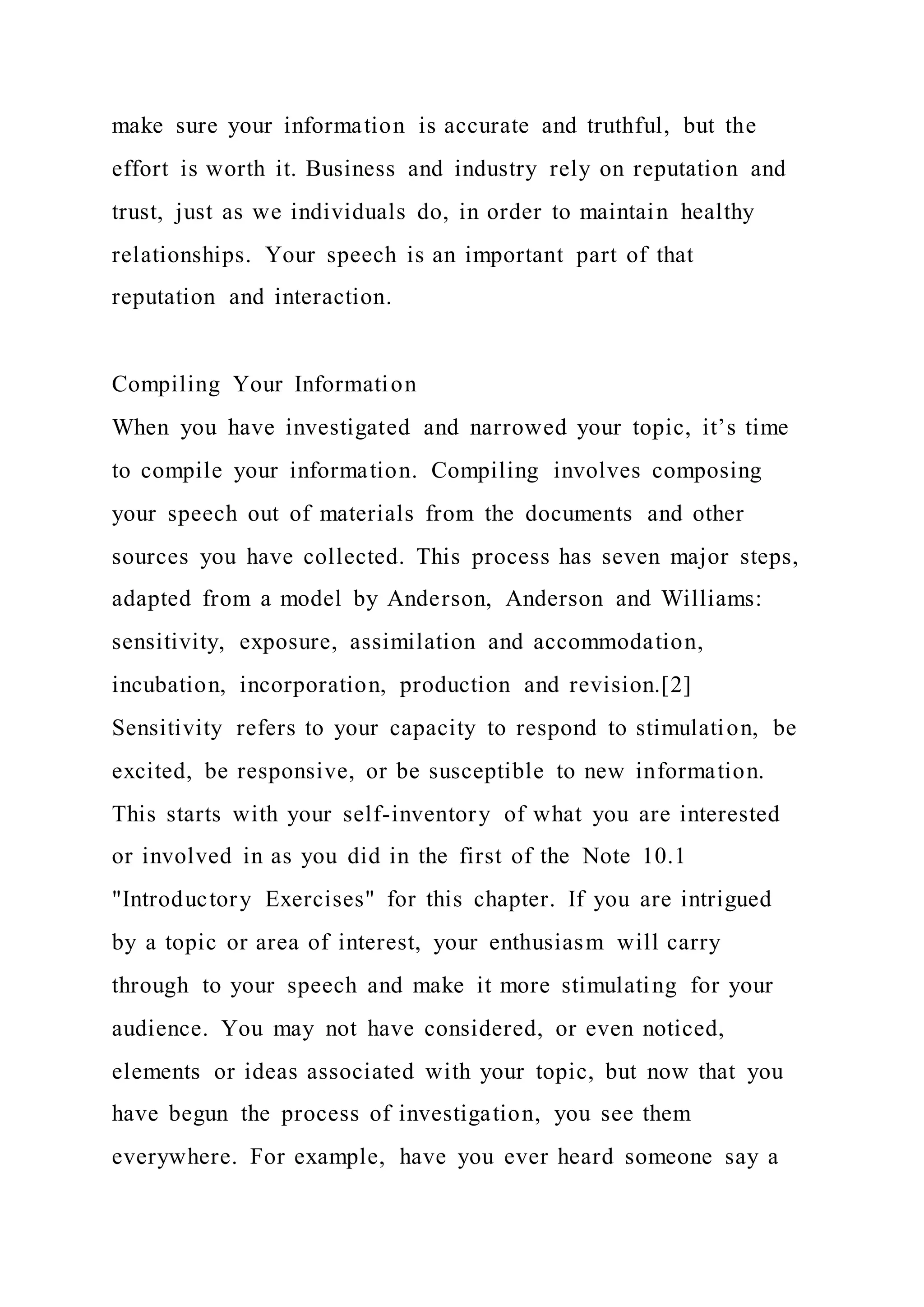 make sure your information is accurate and truthful, but the
effort is worth it. Business and industry rely on reputation and
trust, just as we individuals do, in order to maintain healthy
relationships. Your speech is an important part of that
reputation and interaction.
Compiling Your Information
When you have investigated and narrowed your topic, it’s time
to compile your information. Compiling involves composing
your speech out of materials from the documents and other
sources you have collected. This process has seven major steps,
adapted from a model by Anderson, Anderson and Williams:
sensitivity, exposure, assimilation and accommodation,
incubation, incorporation, production and revision.[2]
Sensitivity refers to your capacity to respond to stimulation, be
excited, be responsive, or be susceptible to new information.
This starts with your self-inventory of what you are interested
or involved in as you did in the first of the Note 10.1
"Introductory Exercises" for this chapter. If you are intrigued
by a topic or area of interest, your enthusiasm will carry
through to your speech and make it more stimulating for your
audience. You may not have considered, or even noticed,
elements or ideas associated with your topic, but now that you
have begun the process of investigation, you see them
everywhere. For example, have you ever heard someone say a
 