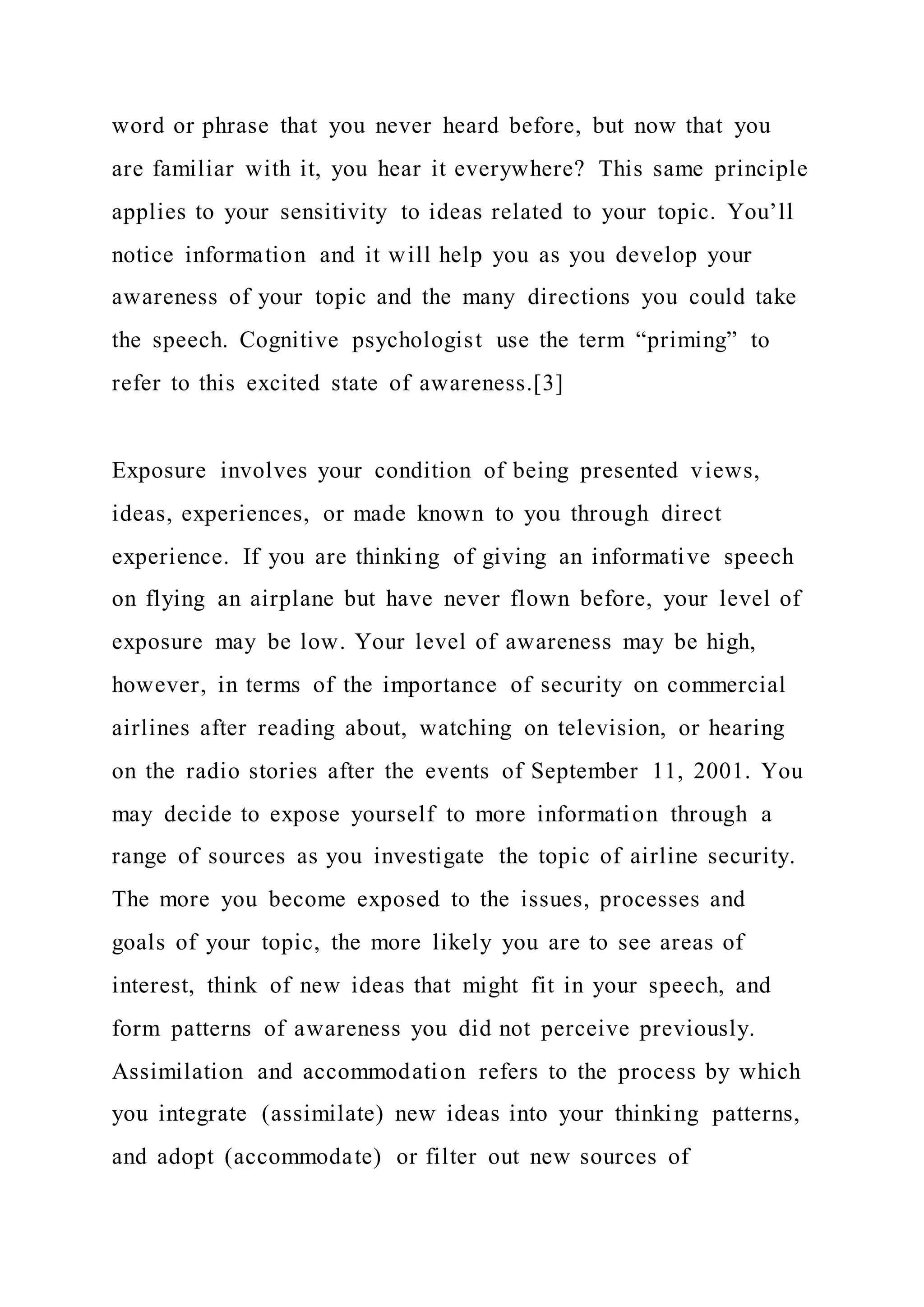 word or phrase that you never heard before, but now that you
are familiar with it, you hear it everywhere? This same principle
applies to your sensitivity to ideas related to your topic. You’ll
notice information and it will help you as you develop your
awareness of your topic and the many directions you could take
the speech. Cognitive psychologist use the term “priming” to
refer to this excited state of awareness.[3]
Exposure involves your condition of being presented views,
ideas, experiences, or made known to you through direct
experience. If you are thinking of giving an informative speech
on flying an airplane but have never flown before, your level of
exposure may be low. Your level of awareness may be high,
however, in terms of the importance of security on commercial
airlines after reading about, watching on television, or hearing
on the radio stories after the events of September 11, 2001. You
may decide to expose yourself to more information through a
range of sources as you investigate the topic of airline security.
The more you become exposed to the issues, processes and
goals of your topic, the more likely you are to see areas of
interest, think of new ideas that might fit in your speech, and
form patterns of awareness you did not perceive previously.
Assimilation and accommodation refers to the process by which
you integrate (assimilate) new ideas into your thinking patterns,
and adopt (accommodate) or filter out new sources of
 