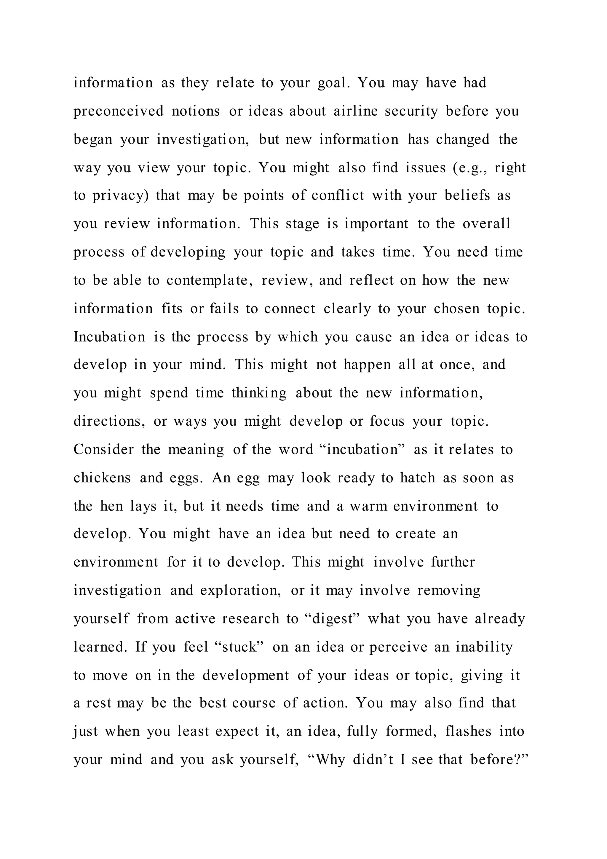 information as they relate to your goal. You may have had
preconceived notions or ideas about airline security before you
began your investigation, but new information has changed the
way you view your topic. You might also find issues (e.g., right
to privacy) that may be points of conflict with your beliefs as
you review information. This stage is important to the overall
process of developing your topic and takes time. You need time
to be able to contemplate, review, and reflect on how the new
information fits or fails to connect clearly to your chosen topic.
Incubation is the process by which you cause an idea or ideas to
develop in your mind. This might not happen all at once, and
you might spend time thinking about the new information,
directions, or ways you might develop or focus your topic.
Consider the meaning of the word “incubation” as it relates to
chickens and eggs. An egg may look ready to hatch as soon as
the hen lays it, but it needs time and a warm environment to
develop. You might have an idea but need to create an
environment for it to develop. This might involve further
investigation and exploration, or it may involve removing
yourself from active research to “digest” what you have already
learned. If you feel “stuck” on an idea or perceive an inability
to move on in the development of your ideas or topic, giving it
a rest may be the best course of action. You may also find that
just when you least expect it, an idea, fully formed, flashes into
your mind and you ask yourself, “Why didn’t I see that before?”
 