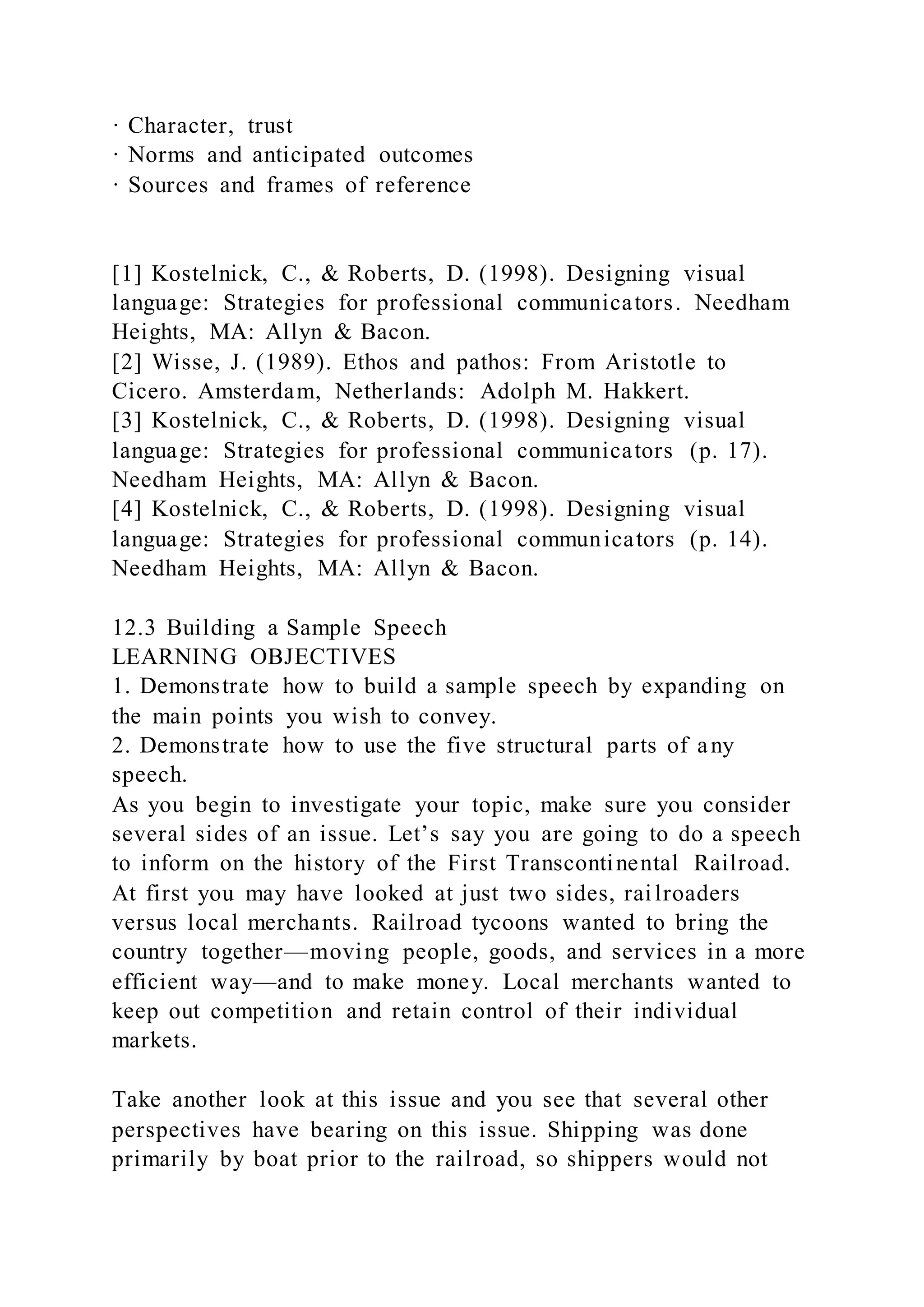 · Character, trust
· Norms and anticipated outcomes
· Sources and frames of reference
[1] Kostelnick, C., & Roberts, D. (1998). Designing visual
language: Strategies for professional communicators. Needham
Heights, MA: Allyn & Bacon.
[2] Wisse, J. (1989). Ethos and pathos: From Aristotle to
Cicero. Amsterdam, Netherlands: Adolph M. Hakkert.
[3] Kostelnick, C., & Roberts, D. (1998). Designing visual
language: Strategies for professional communicators (p. 17).
Needham Heights, MA: Allyn & Bacon.
[4] Kostelnick, C., & Roberts, D. (1998). Designing visual
language: Strategies for professional communicators (p. 14).
Needham Heights, MA: Allyn & Bacon.
12.3 Building a Sample Speech
LEARNING OBJECTIVES
1. Demonstrate how to build a sample speech by expanding on
the main points you wish to convey.
2. Demonstrate how to use the five structural parts of any
speech.
As you begin to investigate your topic, make sure you consider
several sides of an issue. Let’s say you are going to do a speech
to inform on the history of the First Transcontinental Railroad.
At first you may have looked at just two sides, railroaders
versus local merchants. Railroad tycoons wanted to bring the
country together—moving people, goods, and services in a more
efficient way—and to make money. Local merchants wanted to
keep out competition and retain control of their individual
markets.
Take another look at this issue and you see that several other
perspectives have bearing on this issue. Shipping was done
primarily by boat prior to the railroad, so shippers would not
 