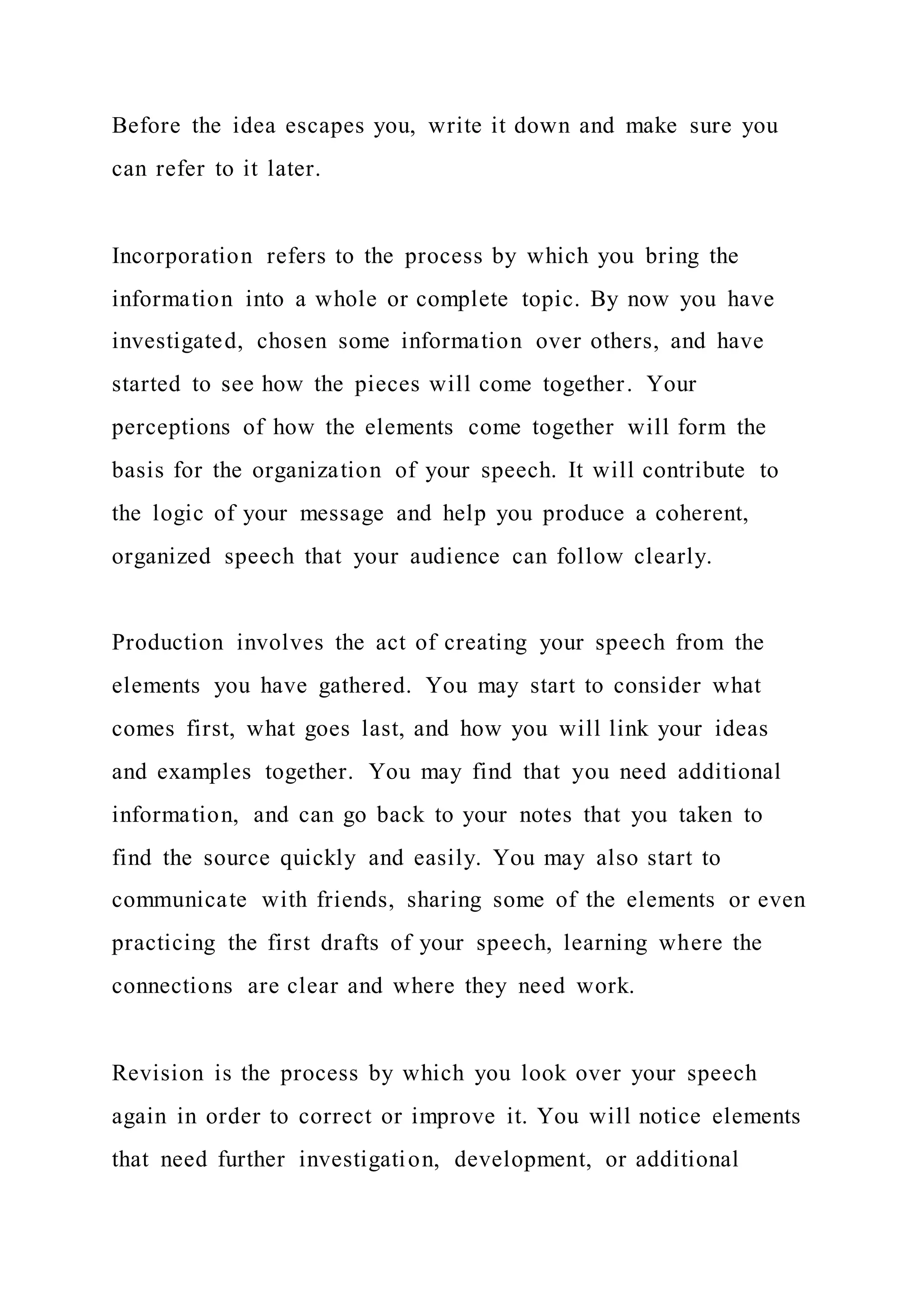 Before the idea escapes you, write it down and make sure you
can refer to it later.
Incorporation refers to the process by which you bring the
information into a whole or complete topic. By now you have
investigated, chosen some information over others, and have
started to see how the pieces will come together. Your
perceptions of how the elements come together will form the
basis for the organization of your speech. It will contribute to
the logic of your message and help you produce a coherent,
organized speech that your audience can follow clearly.
Production involves the act of creating your speech from the
elements you have gathered. You may start to consider what
comes first, what goes last, and how you will link your ideas
and examples together. You may find that you need additional
information, and can go back to your notes that you taken to
find the source quickly and easily. You may also start to
communicate with friends, sharing some of the elements or even
practicing the first drafts of your speech, learning where the
connections are clear and where they need work.
Revision is the process by which you look over your speech
again in order to correct or improve it. You will notice elements
that need further investigation, development, or additional
 