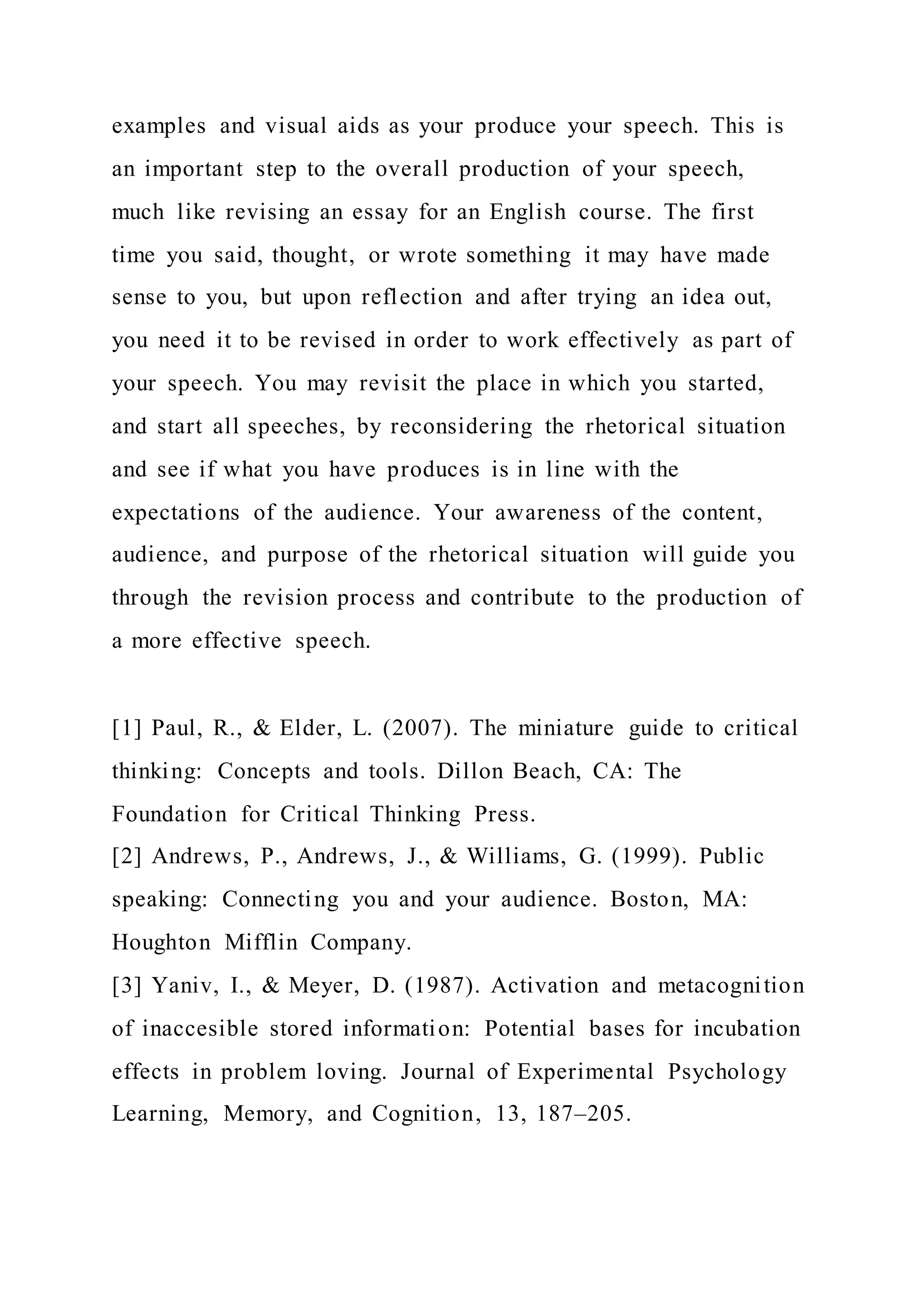 examples and visual aids as your produce your speech. This is
an important step to the overall production of your speech,
much like revising an essay for an English course. The first
time you said, thought, or wrote something it may have made
sense to you, but upon reflection and after trying an idea out,
you need it to be revised in order to work effectively as part of
your speech. You may revisit the place in which you started,
and start all speeches, by reconsidering the rhetorical situation
and see if what you have produces is in line with the
expectations of the audience. Your awareness of the content,
audience, and purpose of the rhetorical situation will guide you
through the revision process and contribute to the production of
a more effective speech.
[1] Paul, R., & Elder, L. (2007). The miniature guide to critical
thinking: Concepts and tools. Dillon Beach, CA: The
Foundation for Critical Thinking Press.
[2] Andrews, P., Andrews, J., & Williams, G. (1999). Public
speaking: Connecting you and your audience. Boston, MA:
Houghton Mifflin Company.
[3] Yaniv, I., & Meyer, D. (1987). Activation and metacognition
of inaccesible stored information: Potential bases for incubation
effects in problem loving. Journal of Experimental Psychology
Learning, Memory, and Cognition, 13, 187–205.
 