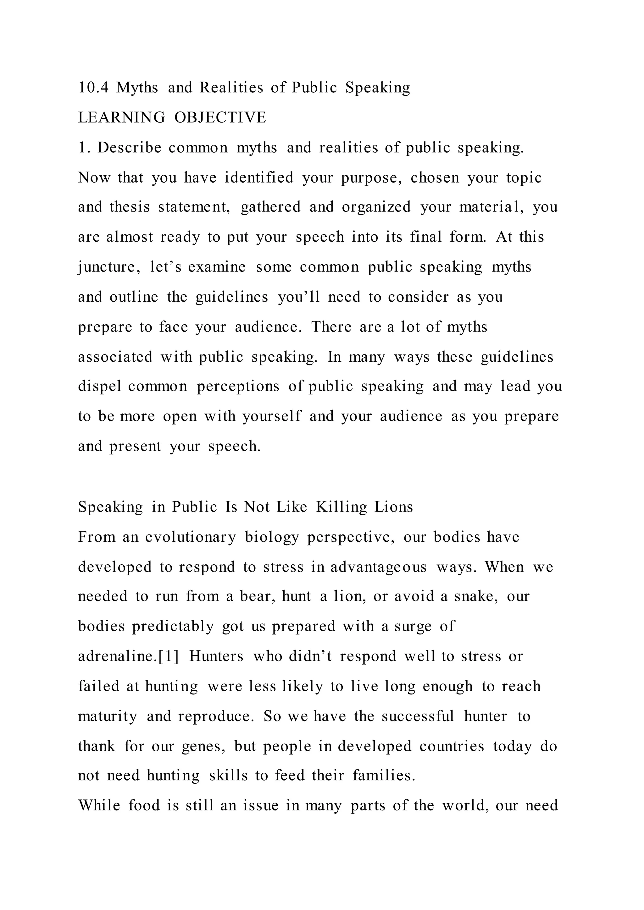 10.4 Myths and Realities of Public Speaking
LEARNING OBJECTIVE
1. Describe common myths and realities of public speaking.
Now that you have identified your purpose, chosen your topic
and thesis statement, gathered and organized your material, you
are almost ready to put your speech into its final form. At this
juncture, let’s examine some common public speaking myths
and outline the guidelines you’ll need to consider as you
prepare to face your audience. There are a lot of myths
associated with public speaking. In many ways these guidelines
dispel common perceptions of public speaking and may lead you
to be more open with yourself and your audience as you prepare
and present your speech.
Speaking in Public Is Not Like Killing Lions
From an evolutionary biology perspective, our bodies have
developed to respond to stress in advantageous ways. When we
needed to run from a bear, hunt a lion, or avoid a snake, our
bodies predictably got us prepared with a surge of
adrenaline.[1] Hunters who didn’t respond well to stress or
failed at hunting were less likely to live long enough to reach
maturity and reproduce. So we have the successful hunter to
thank for our genes, but people in developed countries today do
not need hunting skills to feed their families.
While food is still an issue in many parts of the world, our need
 