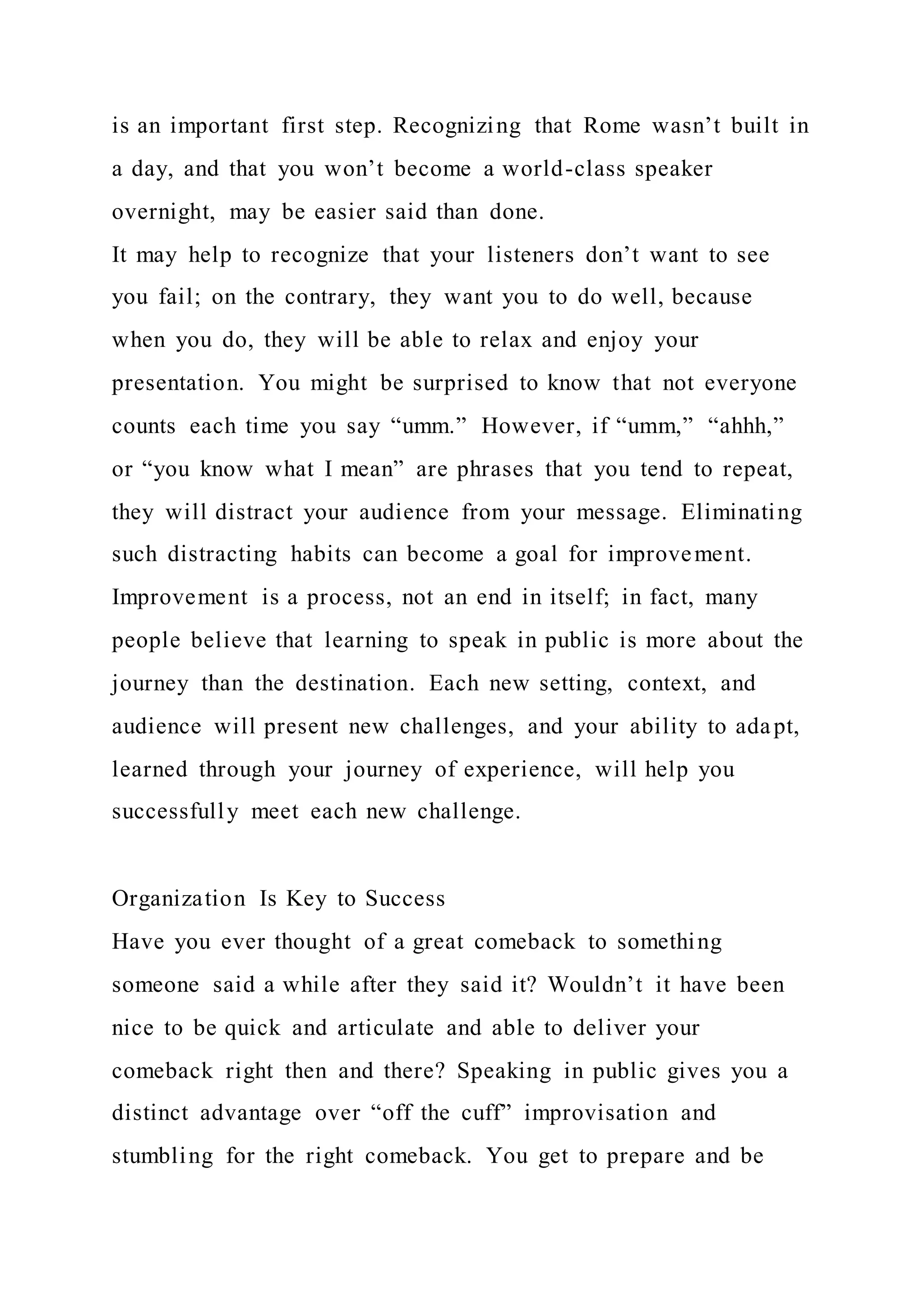 is an important first step. Recognizing that Rome wasn’t built in
a day, and that you won’t become a world-class speaker
overnight, may be easier said than done.
It may help to recognize that your listeners don’t want to see
you fail; on the contrary, they want you to do well, because
when you do, they will be able to relax and enjoy your
presentation. You might be surprised to know that not everyone
counts each time you say “umm.” However, if “umm,” “ahhh,”
or “you know what I mean” are phrases that you tend to repeat,
they will distract your audience from your message. Eliminating
such distracting habits can become a goal for improvement.
Improvement is a process, not an end in itself; in fact, many
people believe that learning to speak in public is more about the
journey than the destination. Each new setting, context, and
audience will present new challenges, and your ability to adapt,
learned through your journey of experience, will help you
successfully meet each new challenge.
Organization Is Key to Success
Have you ever thought of a great comeback to something
someone said a while after they said it? Wouldn’t it have been
nice to be quick and articulate and able to deliver your
comeback right then and there? Speaking in public gives you a
distinct advantage over “off the cuff” improvisation and
stumbling for the right comeback. You get to prepare and be
 