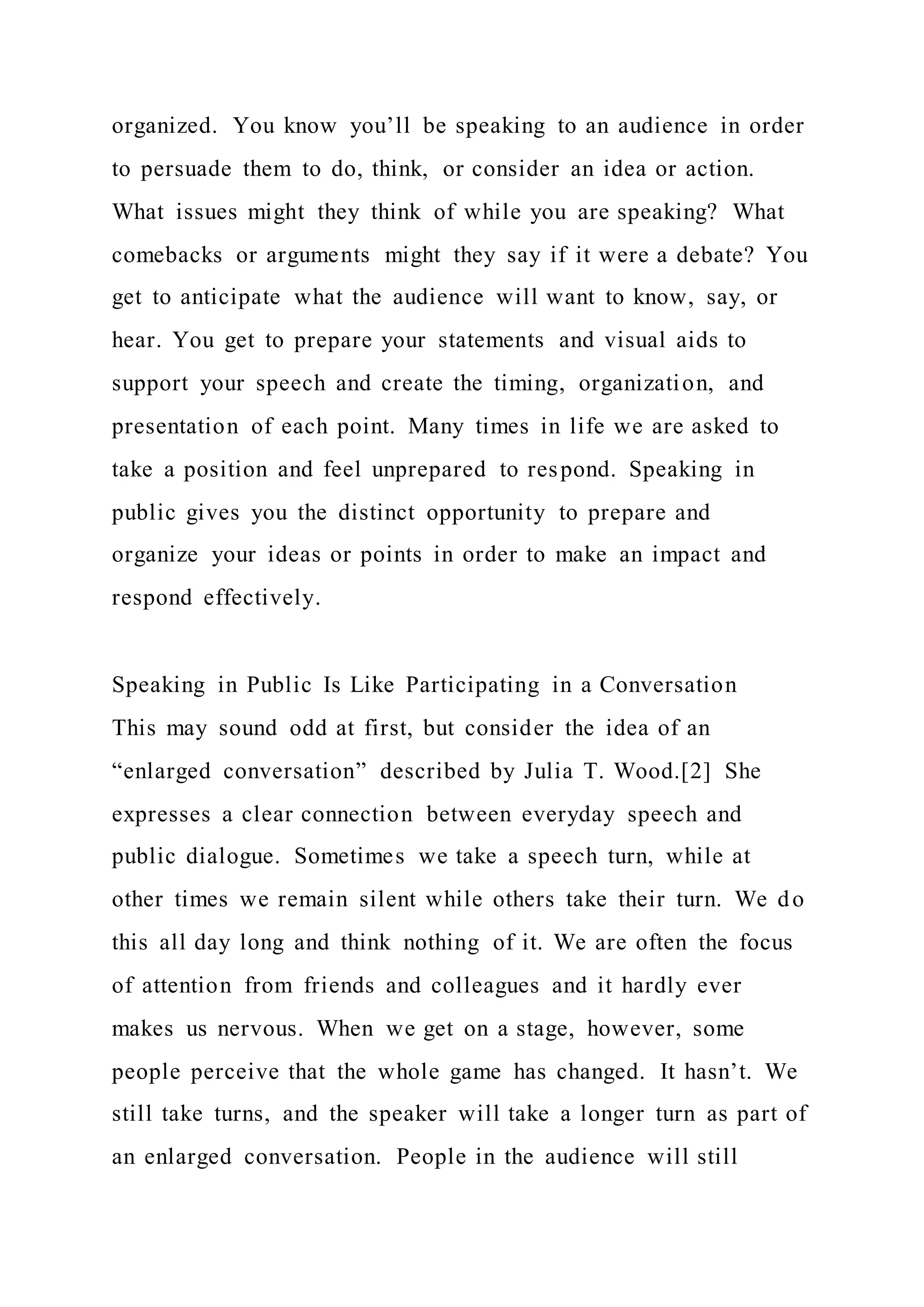 organized. You know you’ll be speaking to an audience in order
to persuade them to do, think, or consider an idea or action.
What issues might they think of while you are speaking? What
comebacks or arguments might they say if it were a debate? You
get to anticipate what the audience will want to know, say, or
hear. You get to prepare your statements and visual aids to
support your speech and create the timing, organization, and
presentation of each point. Many times in life we are asked to
take a position and feel unprepared to respond. Speaking in
public gives you the distinct opportunity to prepare and
organize your ideas or points in order to make an impact and
respond effectively.
Speaking in Public Is Like Participating in a Conversation
This may sound odd at first, but consider the idea of an
“enlarged conversation” described by Julia T. Wood.[2] She
expresses a clear connection between everyday speech and
public dialogue. Sometimes we take a speech turn, while at
other times we remain silent while others take their turn. We do
this all day long and think nothing of it. We are often the focus
of attention from friends and colleagues and it hardly ever
makes us nervous. When we get on a stage, however, some
people perceive that the whole game has changed. It hasn’t. We
still take turns, and the speaker will take a longer turn as part of
an enlarged conversation. People in the audience will still
 