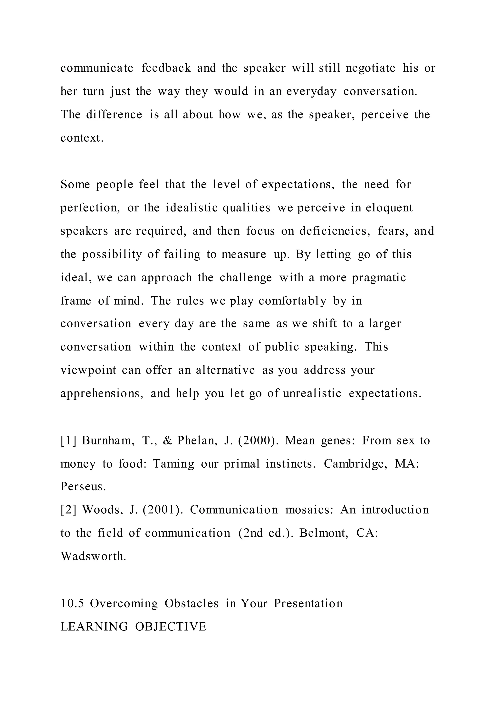 communicate feedback and the speaker will still negotiate his or
her turn just the way they would in an everyday conversation.
The difference is all about how we, as the speaker, perceive the
context.
Some people feel that the level of expectations, the need for
perfection, or the idealistic qualities we perceive in eloquent
speakers are required, and then focus on deficiencies, fears, and
the possibility of failing to measure up. By letting go of this
ideal, we can approach the challenge with a more pragmatic
frame of mind. The rules we play comfortably by in
conversation every day are the same as we shift to a larger
conversation within the context of public speaking. This
viewpoint can offer an alternative as you address your
apprehensions, and help you let go of unrealistic expectations.
[1] Burnham, T., & Phelan, J. (2000). Mean genes: From sex to
money to food: Taming our primal instincts. Cambridge, MA:
Perseus.
[2] Woods, J. (2001). Communication mosaics: An introduction
to the field of communication (2nd ed.). Belmont, CA:
Wadsworth.
10.5 Overcoming Obstacles in Your Presentation
LEARNING OBJECTIVE
 