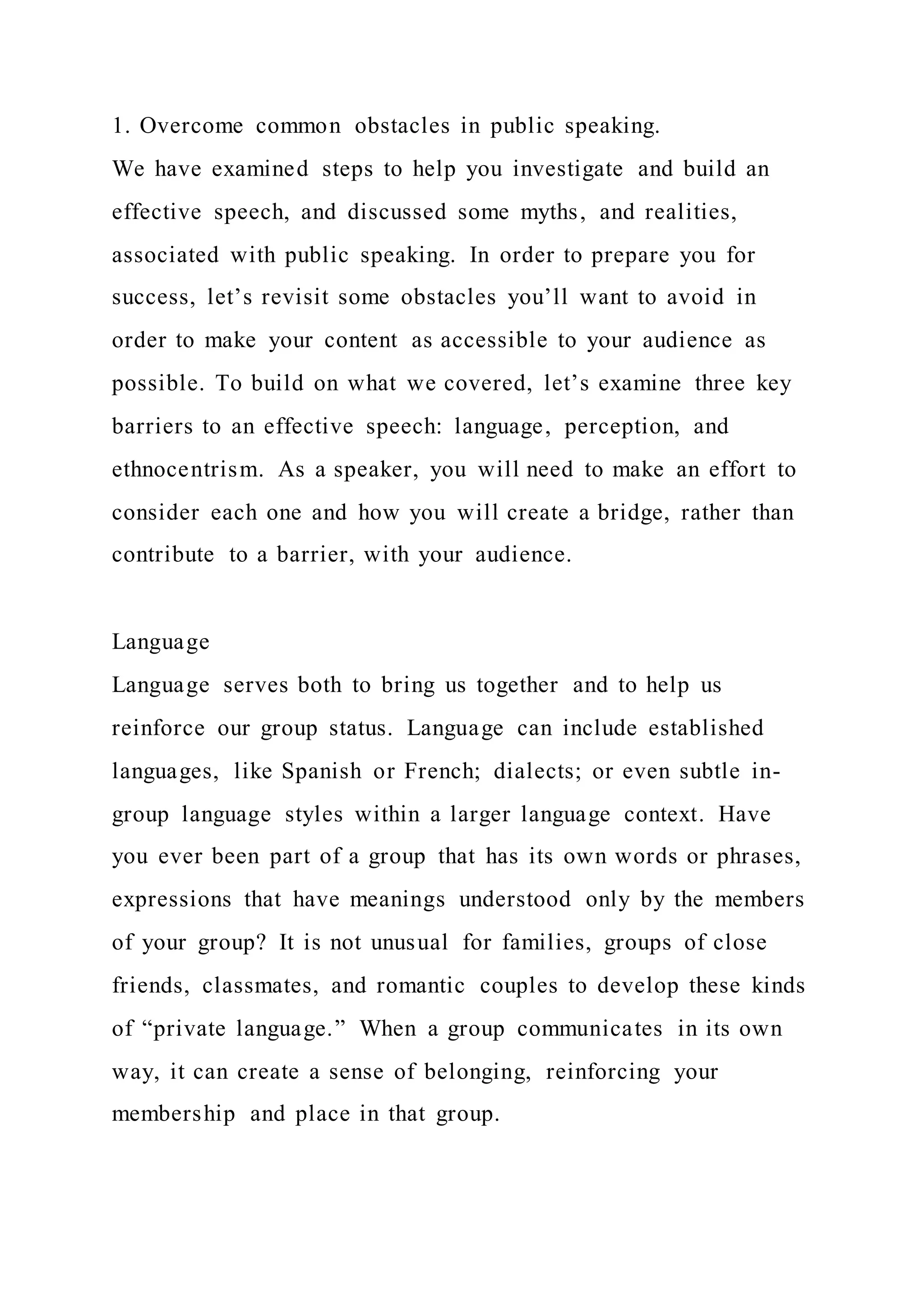 1. Overcome common obstacles in public speaking.
We have examined steps to help you investigate and build an
effective speech, and discussed some myths, and realities,
associated with public speaking. In order to prepare you for
success, let’s revisit some obstacles you’ll want to avoid in
order to make your content as accessible to your audience as
possible. To build on what we covered, let’s examine three key
barriers to an effective speech: language, perception, and
ethnocentrism. As a speaker, you will need to make an effort to
consider each one and how you will create a bridge, rather than
contribute to a barrier, with your audience.
Language
Language serves both to bring us together and to help us
reinforce our group status. Language can include established
languages, like Spanish or French; dialects; or even subtle in-
group language styles within a larger language context. Have
you ever been part of a group that has its own words or phrases,
expressions that have meanings understood only by the members
of your group? It is not unusual for families, groups of close
friends, classmates, and romantic couples to develop these kinds
of “private language.” When a group communicates in its own
way, it can create a sense of belonging, reinforcing your
membership and place in that group.
 