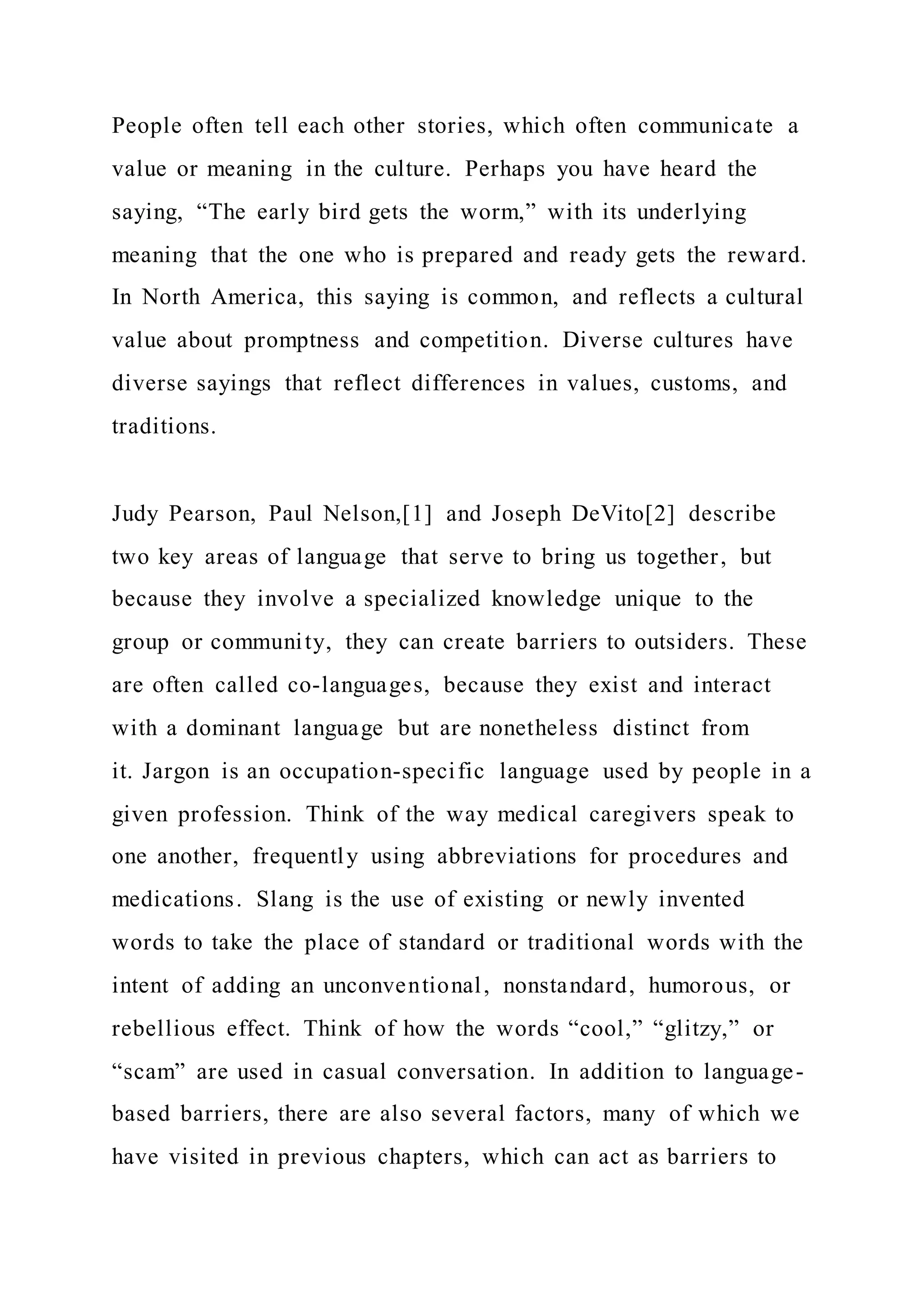 People often tell each other stories, which often communicate a
value or meaning in the culture. Perhaps you have heard the
saying, “The early bird gets the worm,” with its underlying
meaning that the one who is prepared and ready gets the reward.
In North America, this saying is common, and reflects a cultural
value about promptness and competition. Diverse cultures have
diverse sayings that reflect differences in values, customs, and
traditions.
Judy Pearson, Paul Nelson,[1] and Joseph DeVito[2] describe
two key areas of language that serve to bring us together, but
because they involve a specialized knowledge unique to the
group or community, they can create barriers to outsiders. These
are often called co-languages, because they exist and interact
with a dominant language but are nonetheless distinct from
it. Jargon is an occupation-specific language used by people in a
given profession. Think of the way medical caregivers speak to
one another, frequently using abbreviations for procedures and
medications. Slang is the use of existing or newly invented
words to take the place of standard or traditional words with the
intent of adding an unconventional, nonstandard, humorous, or
rebellious effect. Think of how the words “cool,” “glitzy,” or
“scam” are used in casual conversation. In addition to language-
based barriers, there are also several factors, many of which we
have visited in previous chapters, which can act as barriers to
 