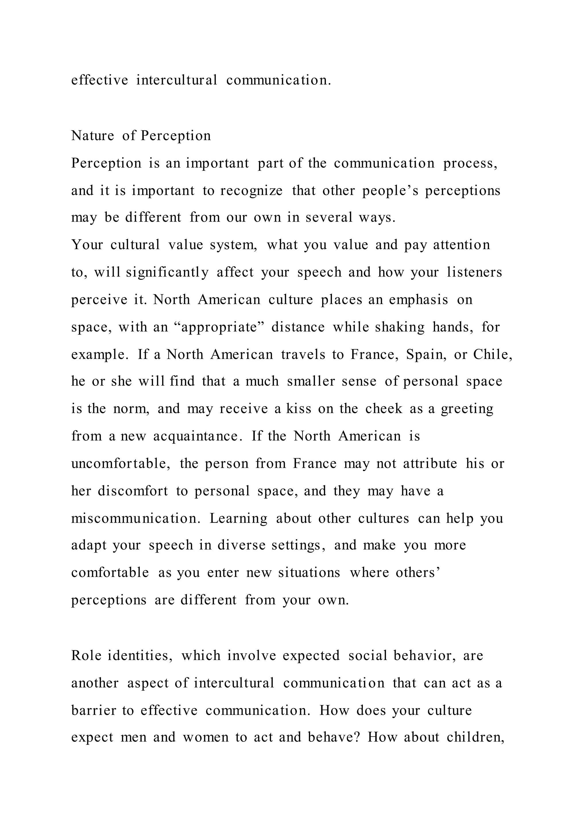 effective intercultural communication.
Nature of Perception
Perception is an important part of the communication process,
and it is important to recognize that other people’s perceptions
may be different from our own in several ways.
Your cultural value system, what you value and pay attention
to, will significantly affect your speech and how your listeners
perceive it. North American culture places an emphasis on
space, with an “appropriate” distance while shaking hands, for
example. If a North American travels to France, Spain, or Chile,
he or she will find that a much smaller sense of personal space
is the norm, and may receive a kiss on the cheek as a greeting
from a new acquaintance. If the North American is
uncomfortable, the person from France may not attribute his or
her discomfort to personal space, and they may have a
miscommunication. Learning about other cultures can help you
adapt your speech in diverse settings, and make you more
comfortable as you enter new situations where others’
perceptions are different from your own.
Role identities, which involve expected social behavior, are
another aspect of intercultural communication that can act as a
barrier to effective communication. How does your culture
expect men and women to act and behave? How about children,
 
