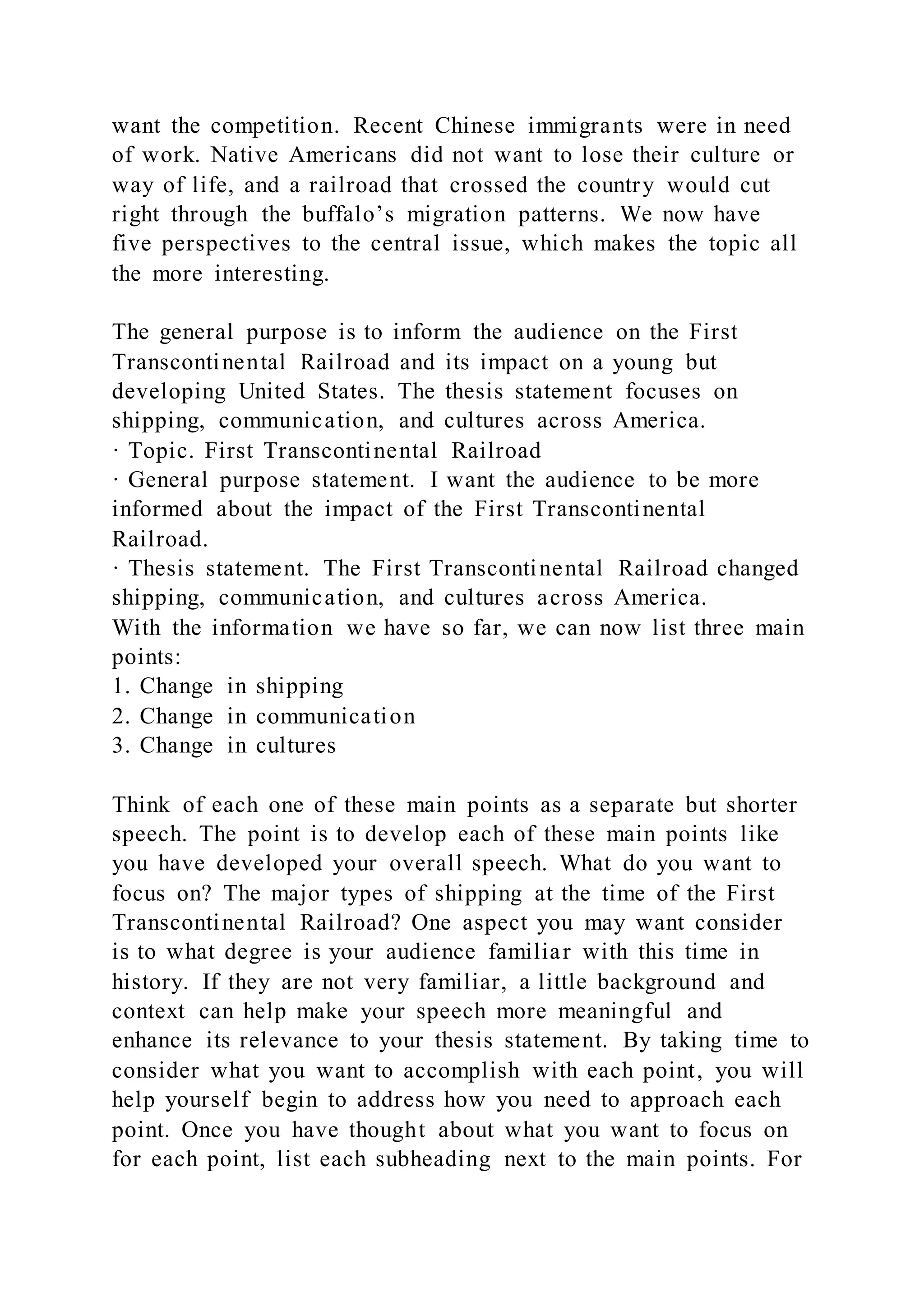 want the competition. Recent Chinese immigrants were in need
of work. Native Americans did not want to lose their culture or
way of life, and a railroad that crossed the country would cut
right through the buffalo’s migration patterns. We now have
five perspectives to the central issue, which makes the topic all
the more interesting.
The general purpose is to inform the audience on the First
Transcontinental Railroad and its impact on a young but
developing United States. The thesis statement focuses on
shipping, communication, and cultures across America.
· Topic. First Transcontinental Railroad
· General purpose statement. I want the audience to be more
informed about the impact of the First Transcontinental
Railroad.
· Thesis statement. The First Transcontinental Railroad changed
shipping, communication, and cultures across America.
With the information we have so far, we can now list three main
points:
1. Change in shipping
2. Change in communication
3. Change in cultures
Think of each one of these main points as a separate but shorter
speech. The point is to develop each of these main points like
you have developed your overall speech. What do you want to
focus on? The major types of shipping at the time of the First
Transcontinental Railroad? One aspect you may want consider
is to what degree is your audience familiar with this time in
history. If they are not very familiar, a little background and
context can help make your speech more meaningful and
enhance its relevance to your thesis statement. By taking time to
consider what you want to accomplish with each point, you will
help yourself begin to address how you need to approach each
point. Once you have thought about what you want to focus on
for each point, list each subheading next to the main points. For
 