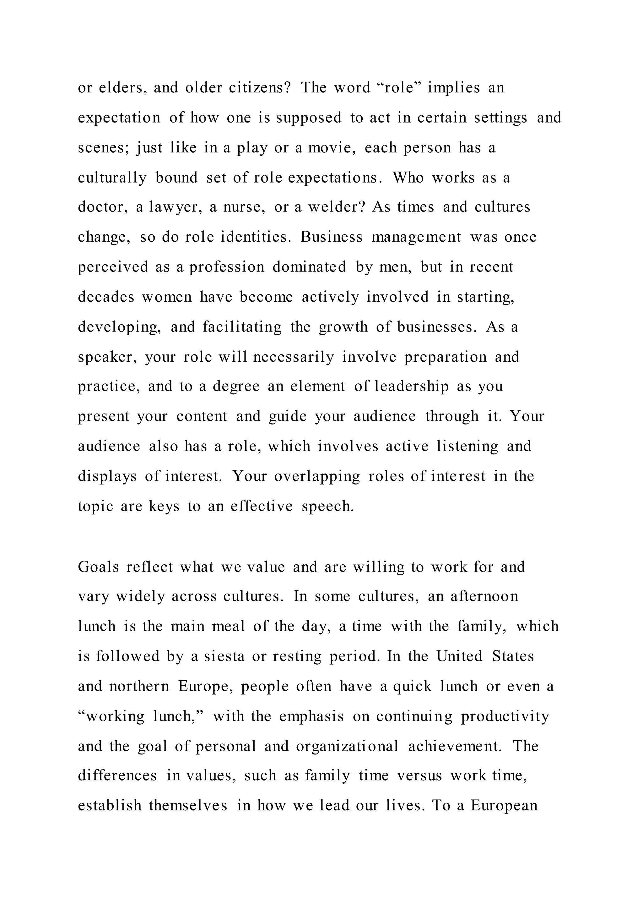 or elders, and older citizens? The word “role” implies an
expectation of how one is supposed to act in certain settings and
scenes; just like in a play or a movie, each person has a
culturally bound set of role expectations. Who works as a
doctor, a lawyer, a nurse, or a welder? As times and cultures
change, so do role identities. Business management was once
perceived as a profession dominated by men, but in recent
decades women have become actively involved in starting,
developing, and facilitating the growth of businesses. As a
speaker, your role will necessarily involve preparation and
practice, and to a degree an element of leadership as you
present your content and guide your audience through it. Your
audience also has a role, which involves active listening and
displays of interest. Your overlapping roles of interest in the
topic are keys to an effective speech.
Goals reflect what we value and are willing to work for and
vary widely across cultures. In some cultures, an afternoon
lunch is the main meal of the day, a time with the family, which
is followed by a siesta or resting period. In the United States
and northern Europe, people often have a quick lunch or even a
“working lunch,” with the emphasis on continuing productivity
and the goal of personal and organizational achievement. The
differences in values, such as family time versus work time,
establish themselves in how we lead our lives. To a European
 