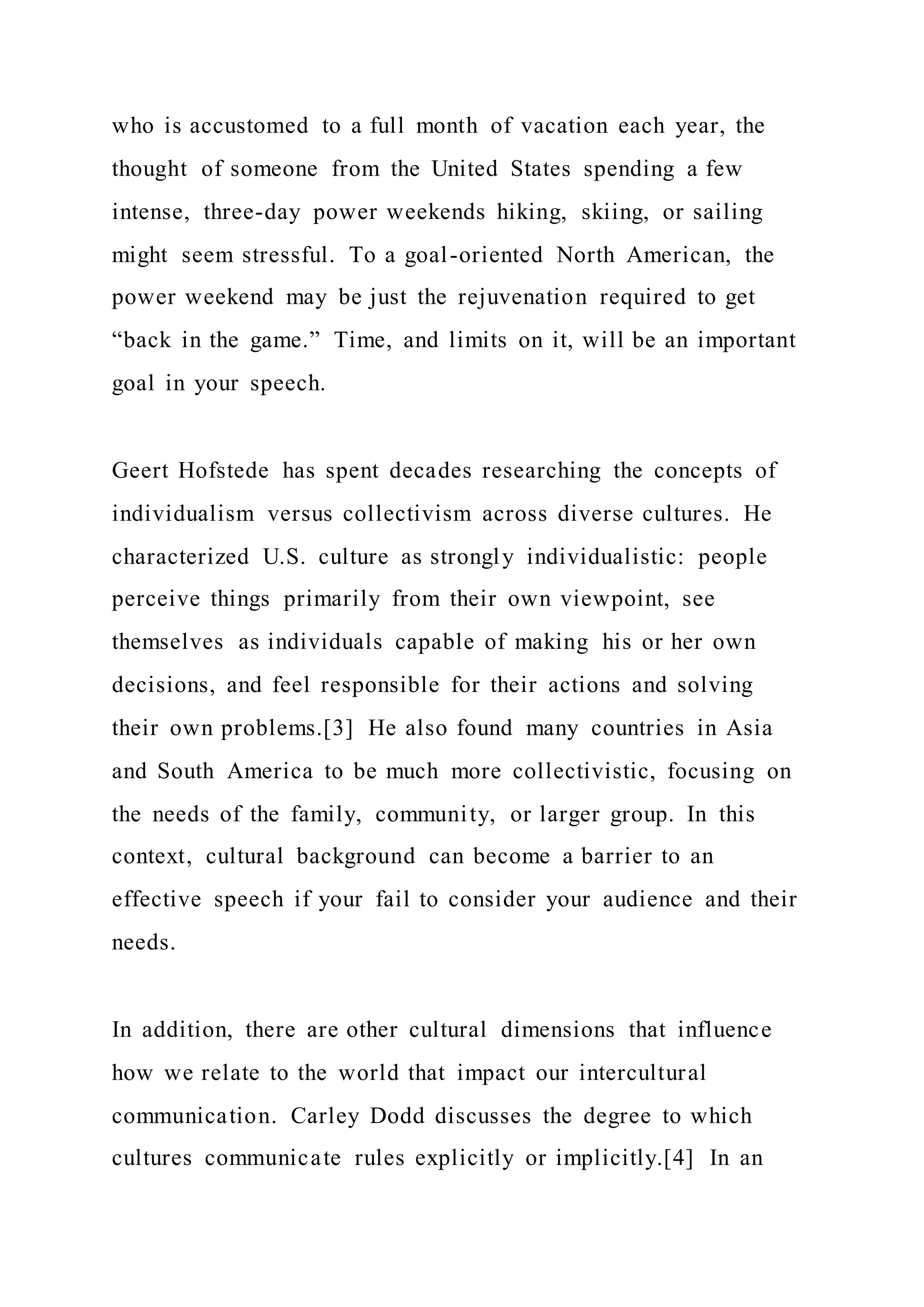 who is accustomed to a full month of vacation each year, the
thought of someone from the United States spending a few
intense, three-day power weekends hiking, skiing, or sailing
might seem stressful. To a goal-oriented North American, the
power weekend may be just the rejuvenation required to get
“back in the game.” Time, and limits on it, will be an important
goal in your speech.
Geert Hofstede has spent decades researching the concepts of
individualism versus collectivism across diverse cultures. He
characterized U.S. culture as strongly individualistic: people
perceive things primarily from their own viewpoint, see
themselves as individuals capable of making his or her own
decisions, and feel responsible for their actions and solving
their own problems.[3] He also found many countries in Asia
and South America to be much more collectivistic, focusing on
the needs of the family, community, or larger group. In this
context, cultural background can become a barrier to an
effective speech if your fail to consider your audience and their
needs.
In addition, there are other cultural dimensions that influence
how we relate to the world that impact our intercultural
communication. Carley Dodd discusses the degree to which
cultures communicate rules explicitly or implicitly.[4] In an
 