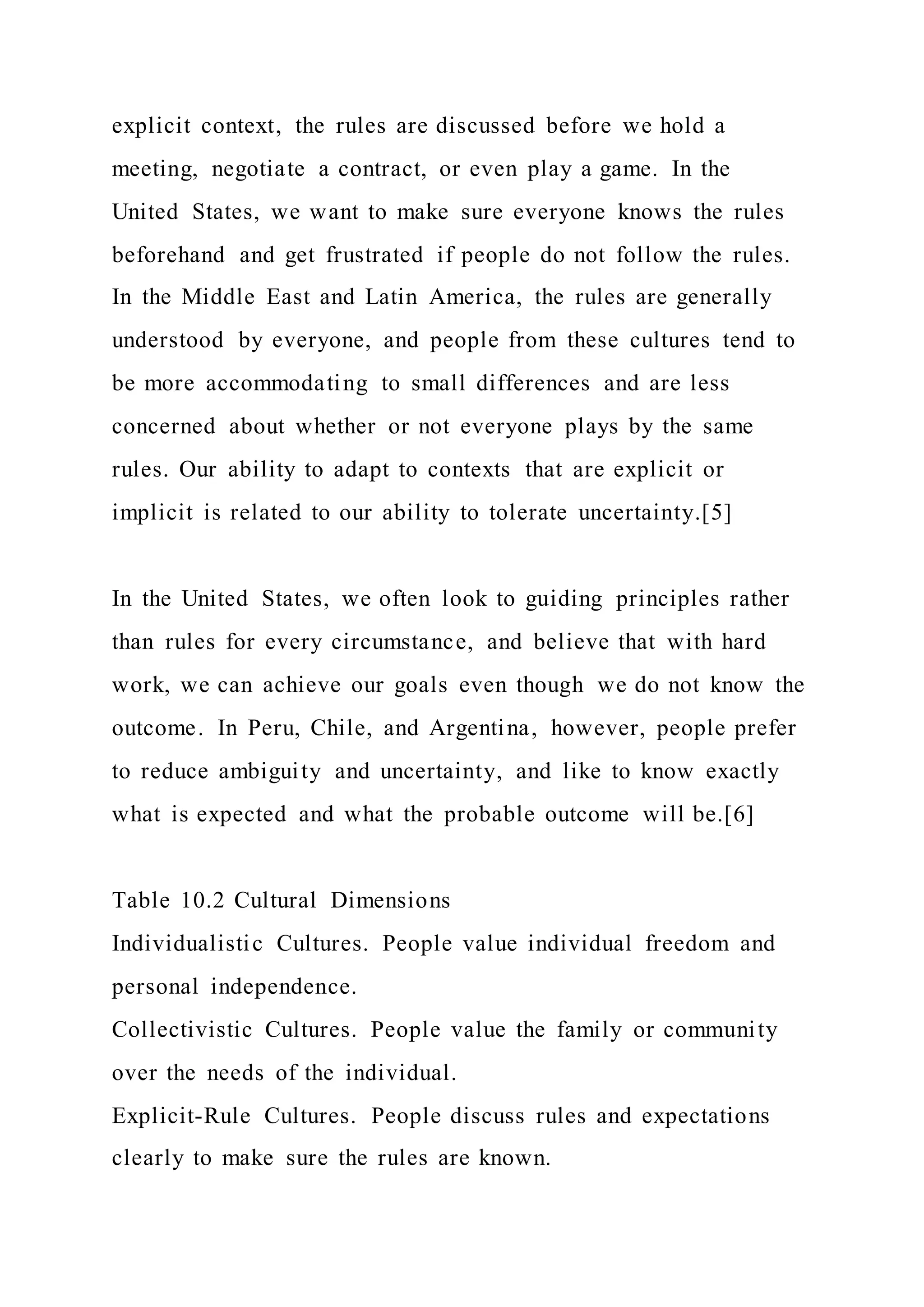 explicit context, the rules are discussed before we hold a
meeting, negotiate a contract, or even play a game. In the
United States, we want to make sure everyone knows the rules
beforehand and get frustrated if people do not follow the rules.
In the Middle East and Latin America, the rules are generally
understood by everyone, and people from these cultures tend to
be more accommodating to small differences and are less
concerned about whether or not everyone plays by the same
rules. Our ability to adapt to contexts that are explicit or
implicit is related to our ability to tolerate uncertainty.[5]
In the United States, we often look to guiding principles rather
than rules for every circumstance, and believe that with hard
work, we can achieve our goals even though we do not know the
outcome. In Peru, Chile, and Argentina, however, people prefer
to reduce ambiguity and uncertainty, and like to know exactly
what is expected and what the probable outcome will be.[6]
Table 10.2 Cultural Dimensions
Individualistic Cultures. People value individual freedom and
personal independence.
Collectivistic Cultures. People value the family or community
over the needs of the individual.
Explicit-Rule Cultures. People discuss rules and expectations
clearly to make sure the rules are known.
 