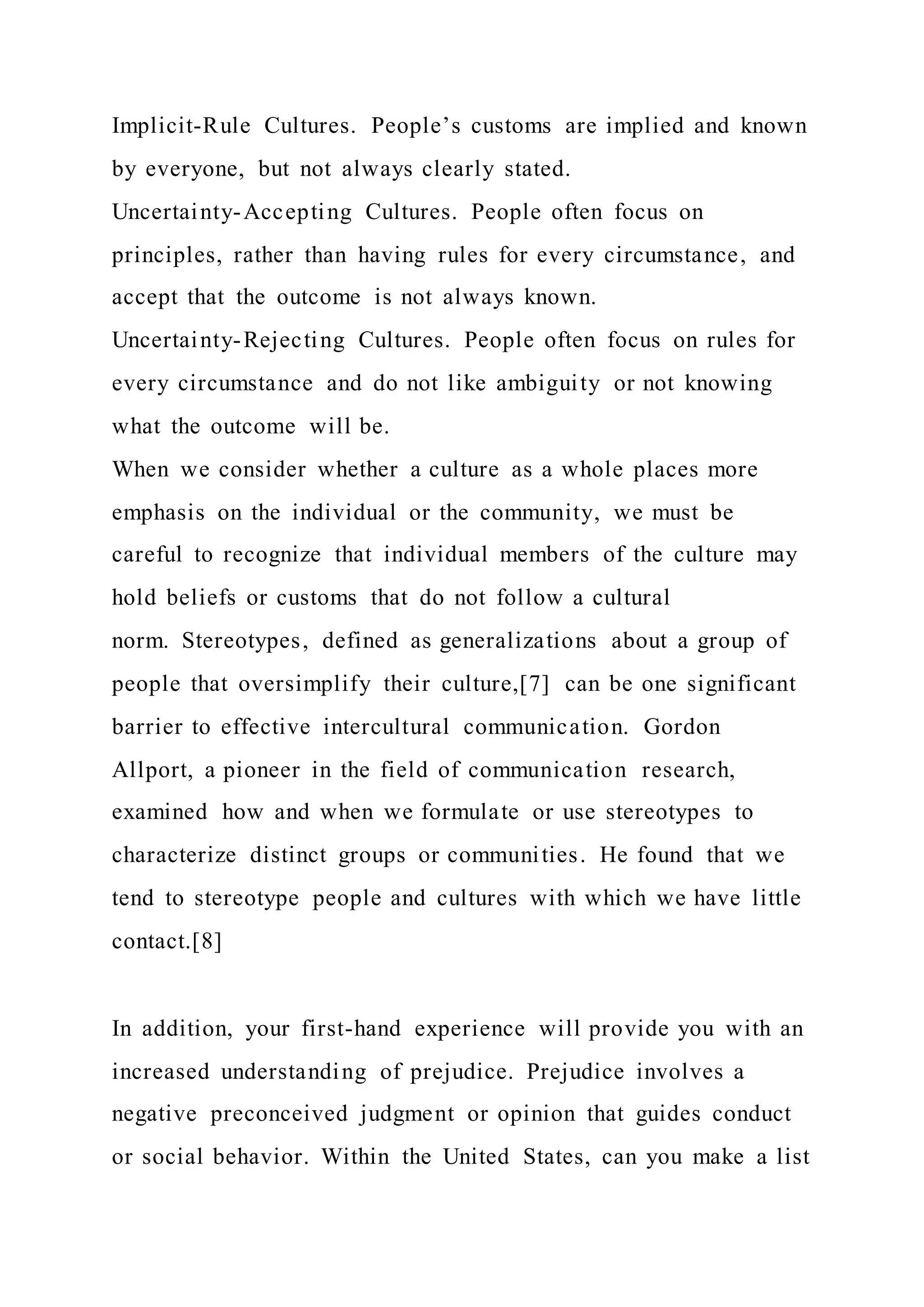 Implicit-Rule Cultures. People’s customs are implied and known
by everyone, but not always clearly stated.
Uncertainty-Accepting Cultures. People often focus on
principles, rather than having rules for every circumstance, and
accept that the outcome is not always known.
Uncertainty-Rejecting Cultures. People often focus on rules for
every circumstance and do not like ambiguity or not knowing
what the outcome will be.
When we consider whether a culture as a whole places more
emphasis on the individual or the community, we must be
careful to recognize that individual members of the culture may
hold beliefs or customs that do not follow a cultural
norm. Stereotypes, defined as generalizations about a group of
people that oversimplify their culture,[7] can be one significant
barrier to effective intercultural communication. Gordon
Allport, a pioneer in the field of communication research,
examined how and when we formulate or use stereotypes to
characterize distinct groups or communities. He found that we
tend to stereotype people and cultures with which we have little
contact.[8]
In addition, your first-hand experience will provide you with an
increased understanding of prejudice. Prejudice involves a
negative preconceived judgment or opinion that guides conduct
or social behavior. Within the United States, can you make a list
 