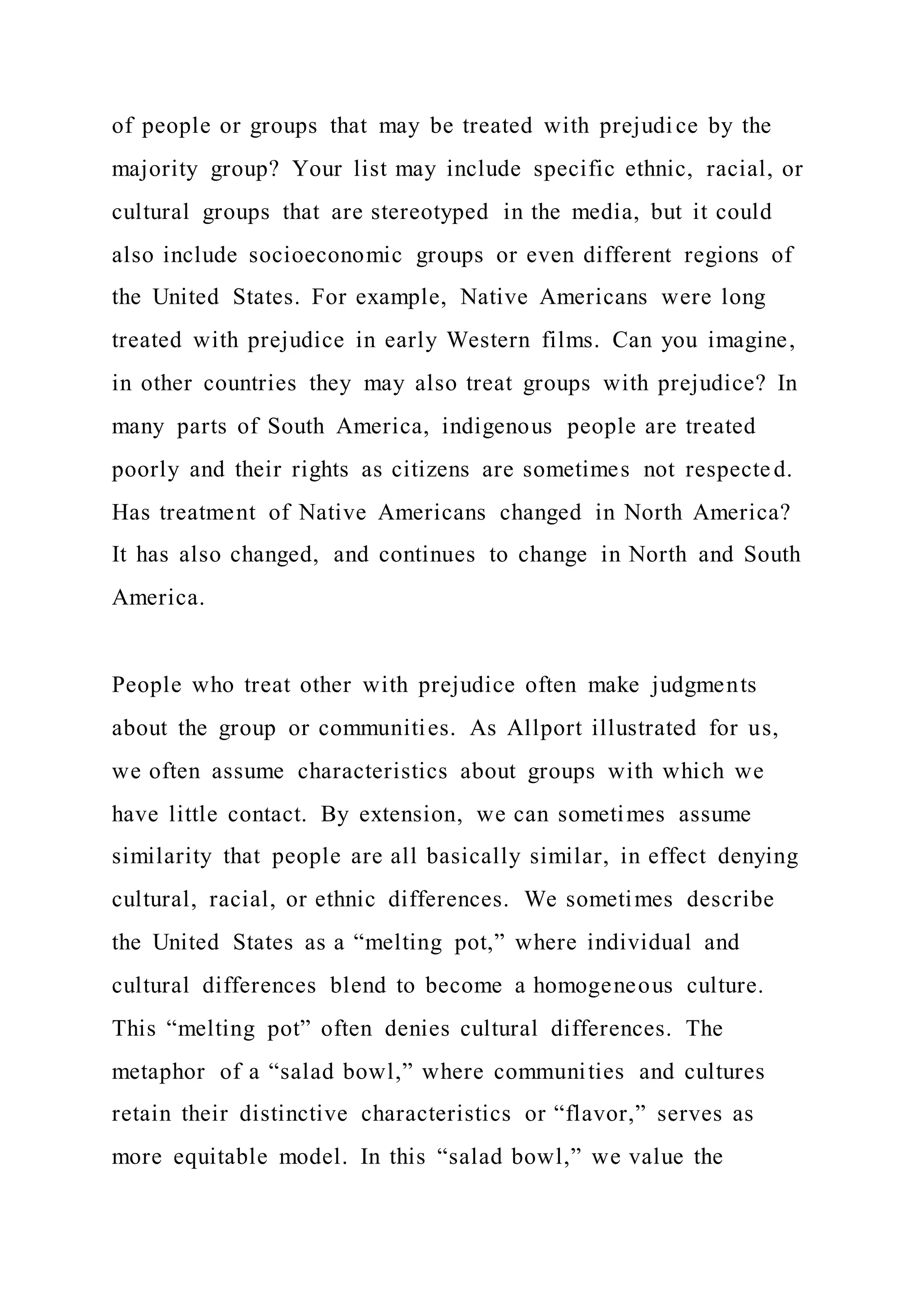 of people or groups that may be treated with prejudice by the
majority group? Your list may include specific ethnic, racial, or
cultural groups that are stereotyped in the media, but it could
also include socioeconomic groups or even different regions of
the United States. For example, Native Americans were long
treated with prejudice in early Western films. Can you imagine,
in other countries they may also treat groups with prejudice? In
many parts of South America, indigenous people are treated
poorly and their rights as citizens are sometimes not respected.
Has treatment of Native Americans changed in North America?
It has also changed, and continues to change in North and South
America.
People who treat other with prejudice often make judgments
about the group or communities. As Allport illustrated for us,
we often assume characteristics about groups with which we
have little contact. By extension, we can sometimes assume
similarity that people are all basically similar, in effect denying
cultural, racial, or ethnic differences. We sometimes describe
the United States as a “melting pot,” where individual and
cultural differences blend to become a homogeneous culture.
This “melting pot” often denies cultural differences. The
metaphor of a “salad bowl,” where communities and cultures
retain their distinctive characteristics or “flavor,” serves as
more equitable model. In this “salad bowl,” we value the
 