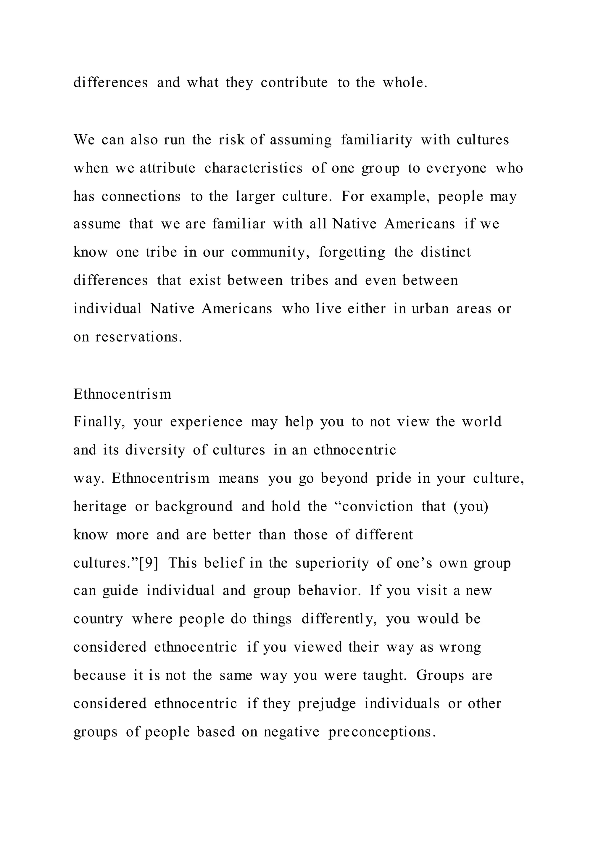 differences and what they contribute to the whole.
We can also run the risk of assuming familiarity with cultures
when we attribute characteristics of one group to everyone who
has connections to the larger culture. For example, people may
assume that we are familiar with all Native Americans if we
know one tribe in our community, forgetting the distinct
differences that exist between tribes and even between
individual Native Americans who live either in urban areas or
on reservations.
Ethnocentrism
Finally, your experience may help you to not view the world
and its diversity of cultures in an ethnocentric
way. Ethnocentrism means you go beyond pride in your culture,
heritage or background and hold the “conviction that (you)
know more and are better than those of different
cultures.”[9] This belief in the superiority of one’s own group
can guide individual and group behavior. If you visit a new
country where people do things differently, you would be
considered ethnocentric if you viewed their way as wrong
because it is not the same way you were taught. Groups are
considered ethnocentric if they prejudge individuals or other
groups of people based on negative preconceptions.
 