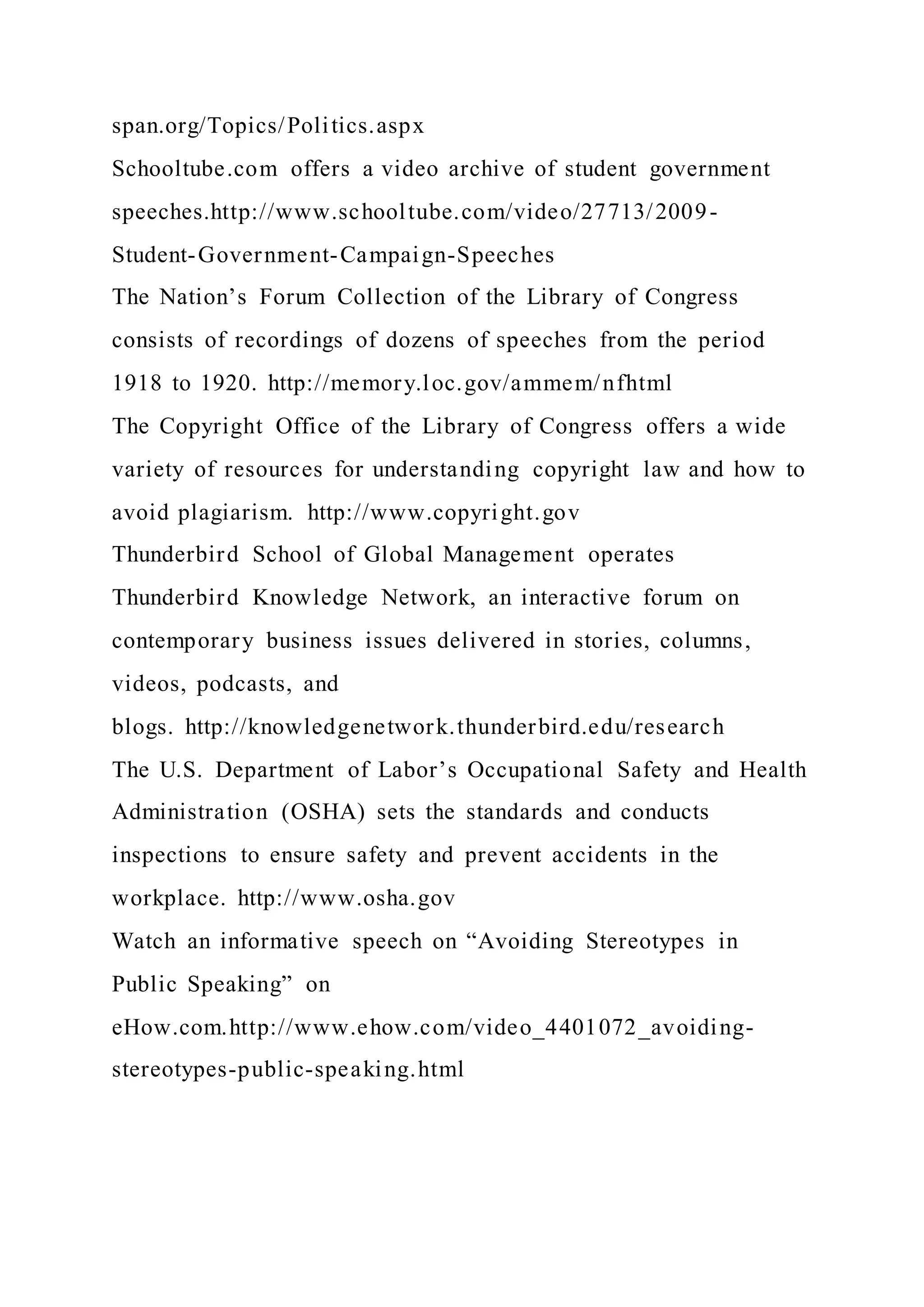 span.org/Topics/Politics.aspx
Schooltube.com offers a video archive of student government
speeches.http://www.schooltube.com/video/27713/2009-
Student-Government-Campaign-Speeches
The Nation’s Forum Collection of the Library of Congress
consists of recordings of dozens of speeches from the period
1918 to 1920. http://memory.loc.gov/ammem/nfhtml
The Copyright Office of the Library of Congress offers a wide
variety of resources for understanding copyright law and how to
avoid plagiarism. http://www.copyright.gov
Thunderbird School of Global Management operates
Thunderbird Knowledge Network, an interactive forum on
contemporary business issues delivered in stories, columns,
videos, podcasts, and
blogs. http://knowledgenetwork.thunderbird.edu/research
The U.S. Department of Labor’s Occupational Safety and Health
Administration (OSHA) sets the standards and conducts
inspections to ensure safety and prevent accidents in the
workplace. http://www.osha.gov
Watch an informative speech on “Avoiding Stereotypes in
Public Speaking” on
eHow.com.http://www.ehow.com/video_4401072_avoiding-
stereotypes-public-speaking.html
 