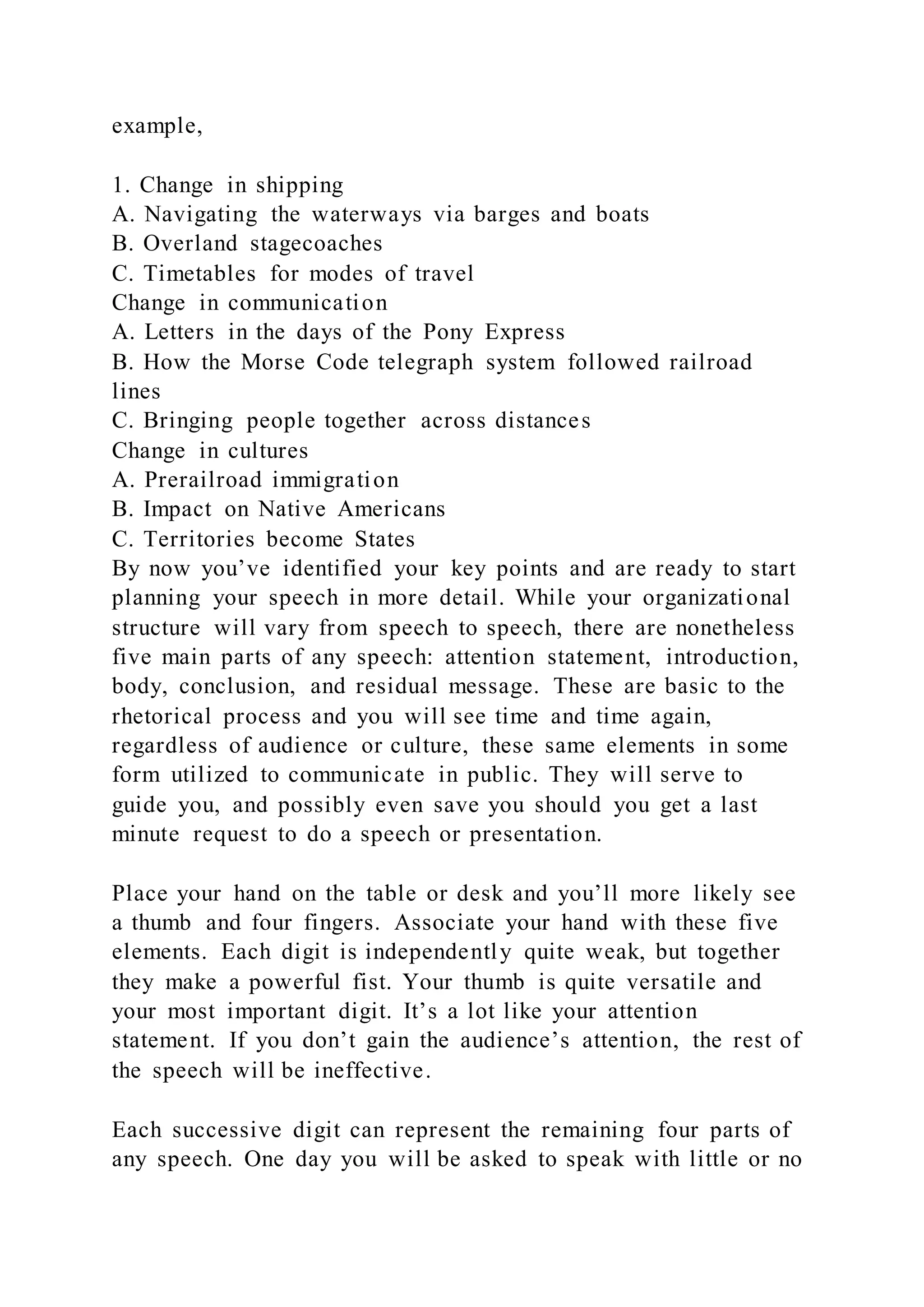 example,
1. Change in shipping
A. Navigating the waterways via barges and boats
B. Overland stagecoaches
C. Timetables for modes of travel
Change in communication
A. Letters in the days of the Pony Express
B. How the Morse Code telegraph system followed railroad
lines
C. Bringing people together across distances
Change in cultures
A. Prerailroad immigration
B. Impact on Native Americans
C. Territories become States
By now you’ve identified your key points and are ready to start
planning your speech in more detail. While your organizational
structure will vary from speech to speech, there are nonetheless
five main parts of any speech: attention statement, introduction,
body, conclusion, and residual message. These are basic to the
rhetorical process and you will see time and time again,
regardless of audience or culture, these same elements in some
form utilized to communicate in public. They will serve to
guide you, and possibly even save you should you get a last
minute request to do a speech or presentation.
Place your hand on the table or desk and you’ll more likely see
a thumb and four fingers. Associate your hand with these five
elements. Each digit is independently quite weak, but together
they make a powerful fist. Your thumb is quite versatile and
your most important digit. It’s a lot like your attention
statement. If you don’t gain the audience’s attention, the rest of
the speech will be ineffective.
Each successive digit can represent the remaining four parts of
any speech. One day you will be asked to speak with little or no
 