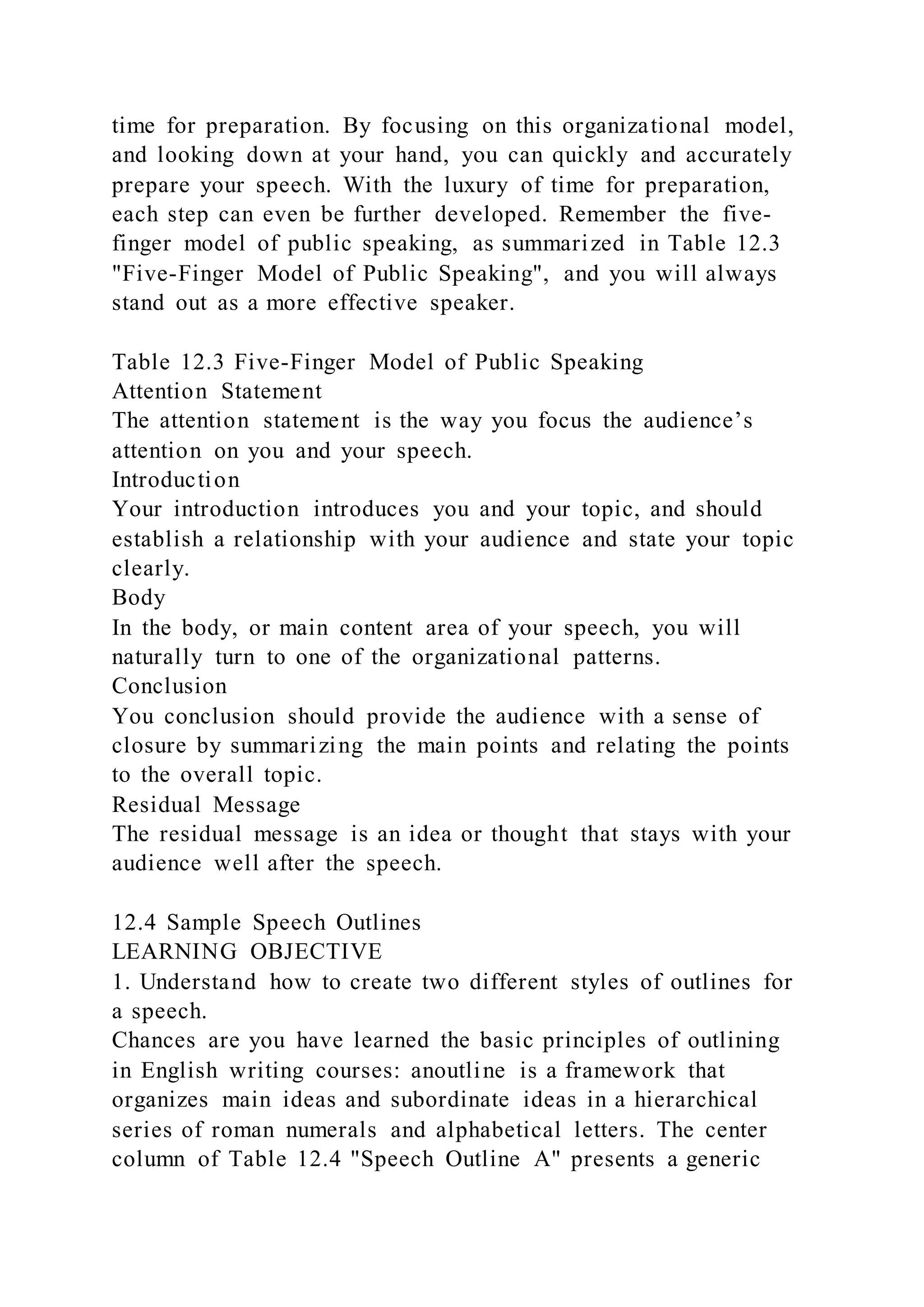 time for preparation. By focusing on this organizational model,
and looking down at your hand, you can quickly and accurately
prepare your speech. With the luxury of time for preparation,
each step can even be further developed. Remember the five-
finger model of public speaking, as summarized in Table 12.3
"Five-Finger Model of Public Speaking", and you will always
stand out as a more effective speaker.
Table 12.3 Five-Finger Model of Public Speaking
Attention Statement
The attention statement is the way you focus the audience’s
attention on you and your speech.
Introduction
Your introduction introduces you and your topic, and should
establish a relationship with your audience and state your topic
clearly.
Body
In the body, or main content area of your speech, you will
naturally turn to one of the organizational patterns.
Conclusion
You conclusion should provide the audience with a sense of
closure by summarizing the main points and relating the points
to the overall topic.
Residual Message
The residual message is an idea or thought that stays with your
audience well after the speech.
12.4 Sample Speech Outlines
LEARNING OBJECTIVE
1. Understand how to create two different styles of outlines for
a speech.
Chances are you have learned the basic principles of outlining
in English writing courses: anoutline is a framework that
organizes main ideas and subordinate ideas in a hierarchical
series of roman numerals and alphabetical letters. The center
column of Table 12.4 "Speech Outline A" presents a generic
 