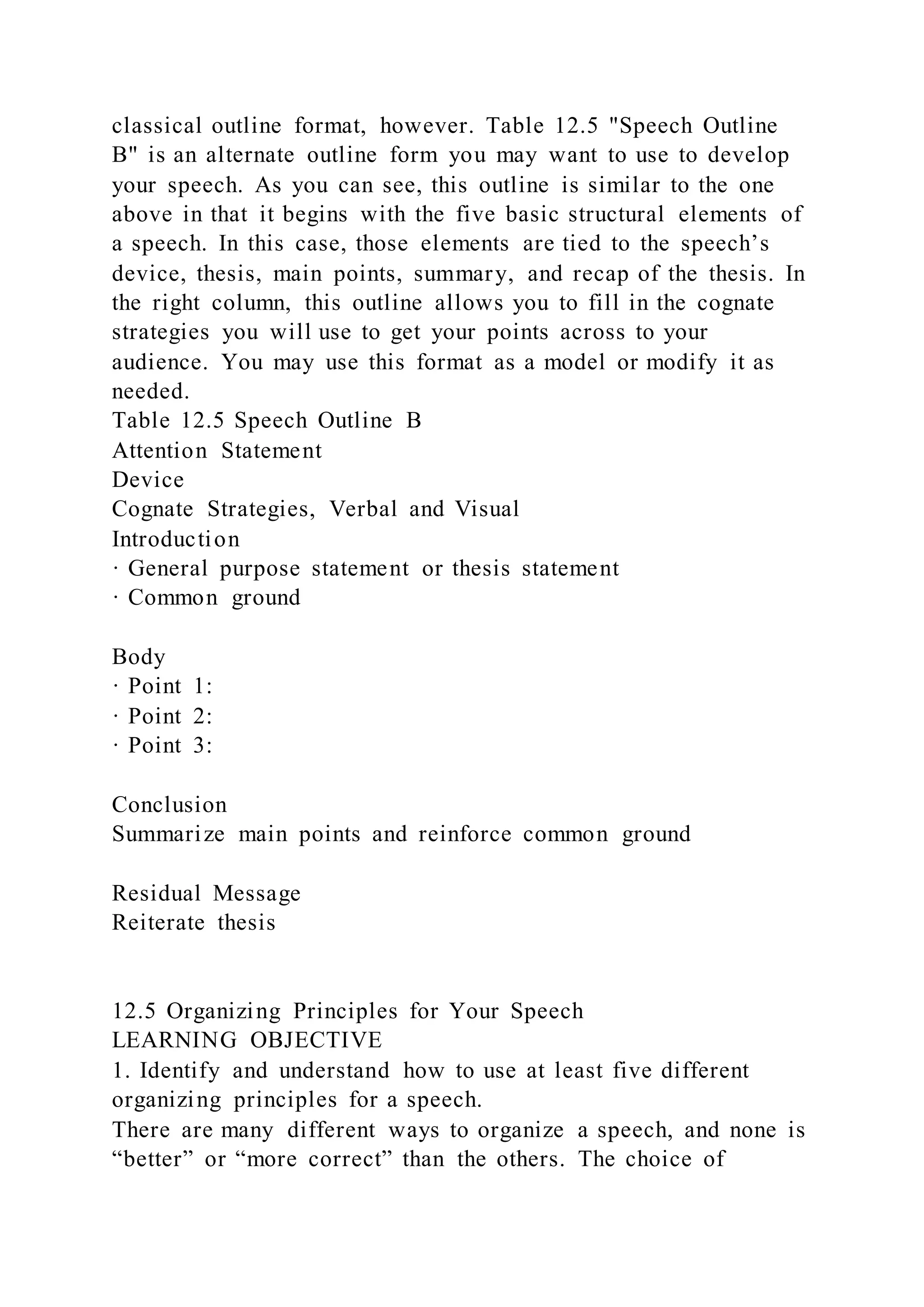 classical outline format, however. Table 12.5 "Speech Outline
B" is an alternate outline form you may want to use to develop
your speech. As you can see, this outline is similar to the one
above in that it begins with the five basic structural elements of
a speech. In this case, those elements are tied to the speech’s
device, thesis, main points, summary, and recap of the thesis. In
the right column, this outline allows you to fill in the cognate
strategies you will use to get your points across to your
audience. You may use this format as a model or modify it as
needed.
Table 12.5 Speech Outline B
Attention Statement
Device
Cognate Strategies, Verbal and Visual
Introduction
· General purpose statement or thesis statement
· Common ground
Body
· Point 1:
· Point 2:
· Point 3:
Conclusion
Summarize main points and reinforce common ground
Residual Message
Reiterate thesis
12.5 Organizing Principles for Your Speech
LEARNING OBJECTIVE
1. Identify and understand how to use at least five different
organizing principles for a speech.
There are many different ways to organize a speech, and none is
“better” or “more correct” than the others. The choice of
 