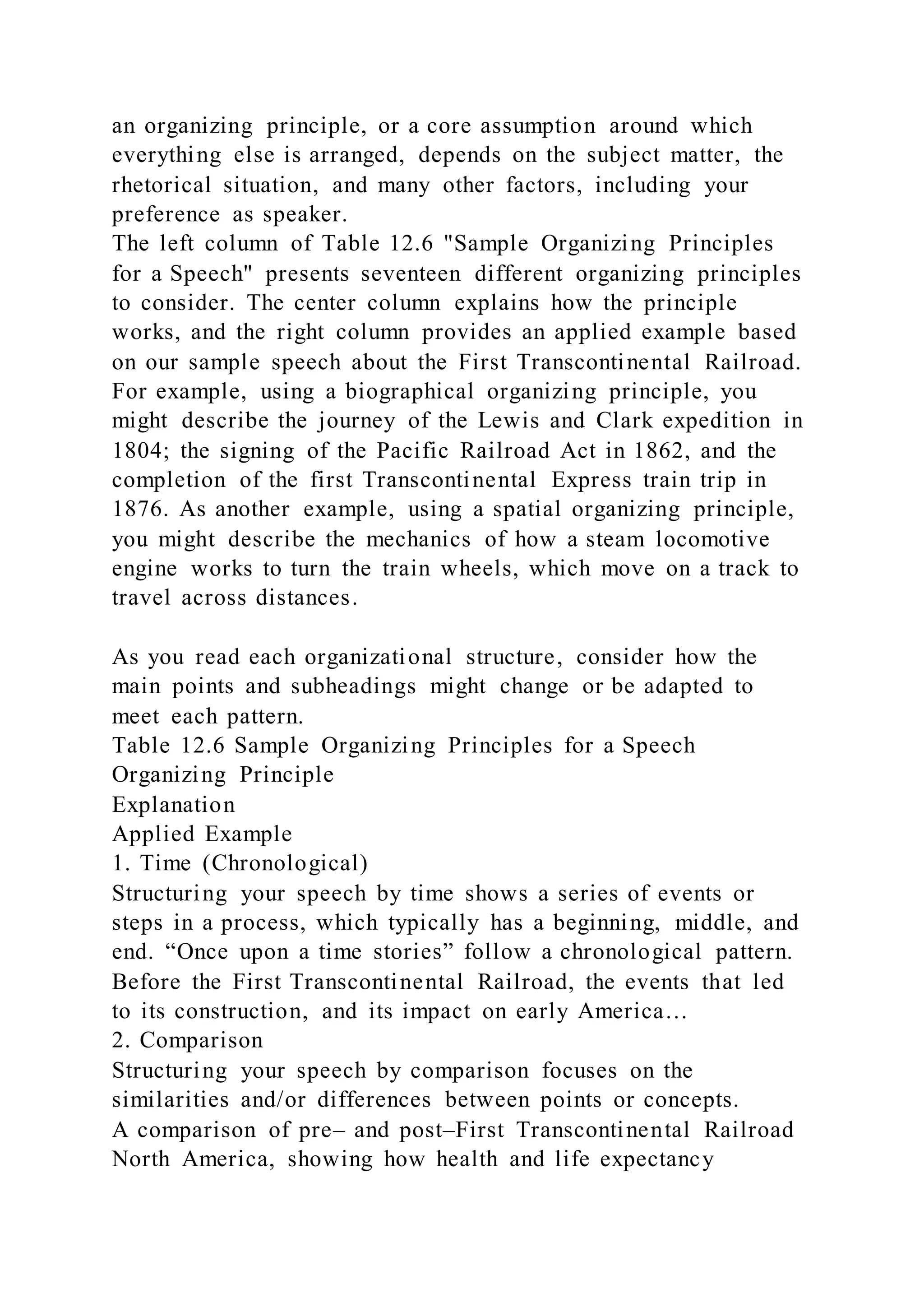 an organizing principle, or a core assumption around which
everything else is arranged, depends on the subject matter, the
rhetorical situation, and many other factors, including your
preference as speaker.
The left column of Table 12.6 "Sample Organizing Principles
for a Speech" presents seventeen different organizing principles
to consider. The center column explains how the principle
works, and the right column provides an applied example based
on our sample speech about the First Transcontinental Railroad.
For example, using a biographical organizing principle, you
might describe the journey of the Lewis and Clark expedition in
1804; the signing of the Pacific Railroad Act in 1862, and the
completion of the first Transcontinental Express train trip in
1876. As another example, using a spatial organizing principle,
you might describe the mechanics of how a steam locomotive
engine works to turn the train wheels, which move on a track to
travel across distances.
As you read each organizational structure, consider how the
main points and subheadings might change or be adapted to
meet each pattern.
Table 12.6 Sample Organizing Principles for a Speech
Organizing Principle
Explanation
Applied Example
1. Time (Chronological)
Structuring your speech by time shows a series of events or
steps in a process, which typically has a beginning, middle, and
end. “Once upon a time stories” follow a chronological pattern.
Before the First Transcontinental Railroad, the events that led
to its construction, and its impact on early America…
2. Comparison
Structuring your speech by comparison focuses on the
similarities and/or differences between points or concepts.
A comparison of pre– and post–First Transcontinental Railroad
North America, showing how health and life expectancy
 
