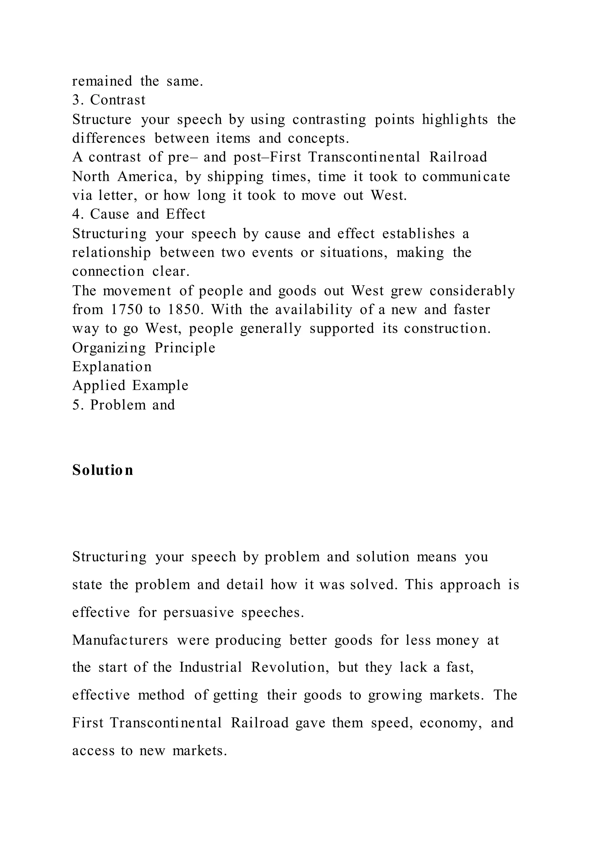 remained the same.
3. Contrast
Structure your speech by using contrasting points highlights the
differences between items and concepts.
A contrast of pre– and post–First Transcontinental Railroad
North America, by shipping times, time it took to communicate
via letter, or how long it took to move out West.
4. Cause and Effect
Structuring your speech by cause and effect establishes a
relationship between two events or situations, making the
connection clear.
The movement of people and goods out West grew considerably
from 1750 to 1850. With the availability of a new and faster
way to go West, people generally supported its construction.
Organizing Principle
Explanation
Applied Example
5. Problem and
Solution
Structuring your speech by problem and solution means you
state the problem and detail how it was solved. This approach is
effective for persuasive speeches.
Manufacturers were producing better goods for less money at
the start of the Industrial Revolution, but they lack a fast,
effective method of getting their goods to growing markets. The
First Transcontinental Railroad gave them speed, economy, and
access to new markets.
 