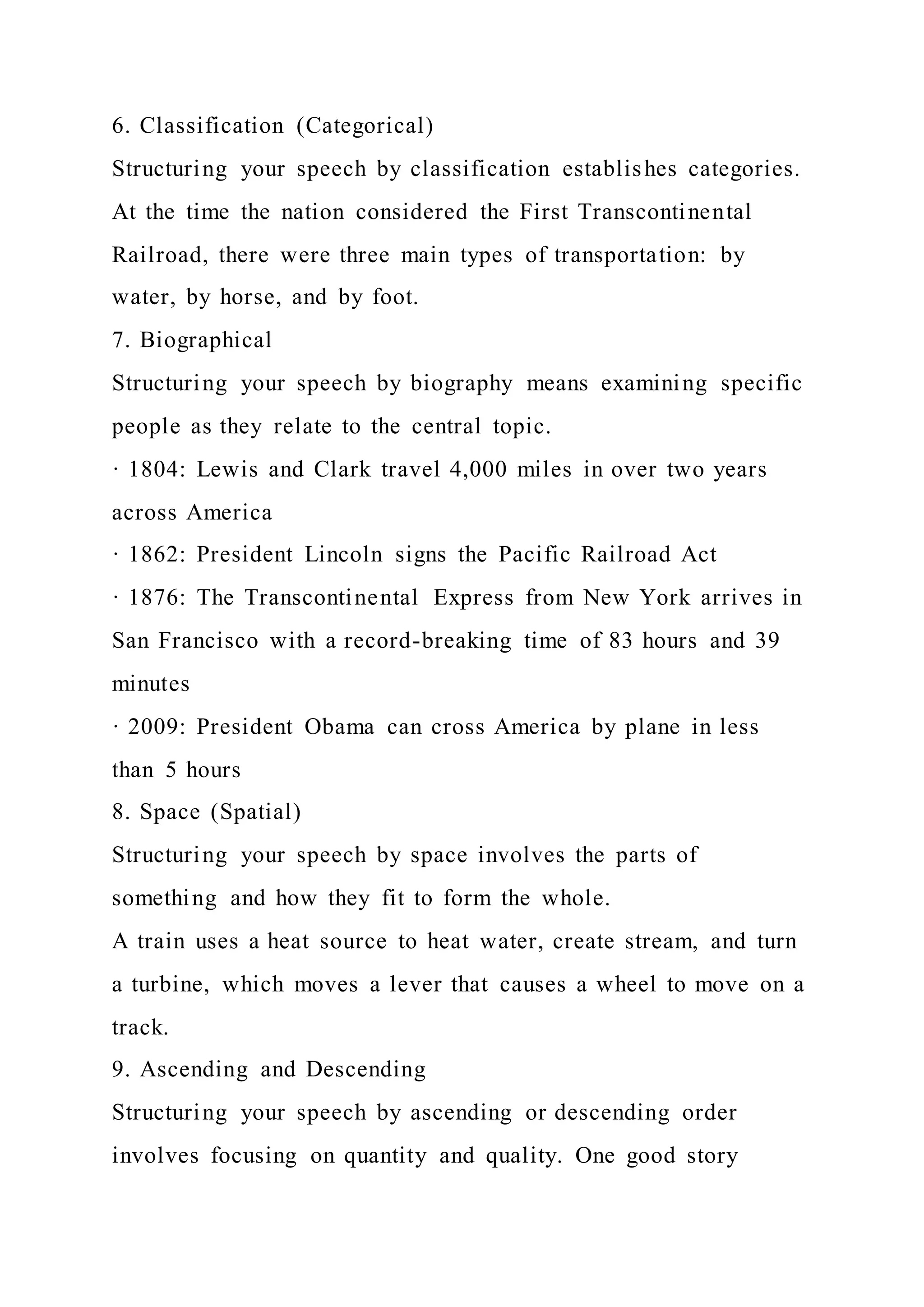 6. Classification (Categorical)
Structuring your speech by classification establishes categories.
At the time the nation considered the First Transcontinental
Railroad, there were three main types of transportation: by
water, by horse, and by foot.
7. Biographical
Structuring your speech by biography means examining specific
people as they relate to the central topic.
· 1804: Lewis and Clark travel 4,000 miles in over two years
across America
· 1862: President Lincoln signs the Pacific Railroad Act
· 1876: The Transcontinental Express from New York arrives in
San Francisco with a record-breaking time of 83 hours and 39
minutes
· 2009: President Obama can cross America by plane in less
than 5 hours
8. Space (Spatial)
Structuring your speech by space involves the parts of
something and how they fit to form the whole.
A train uses a heat source to heat water, create stream, and turn
a turbine, which moves a lever that causes a wheel to move on a
track.
9. Ascending and Descending
Structuring your speech by ascending or descending order
involves focusing on quantity and quality. One good story
 