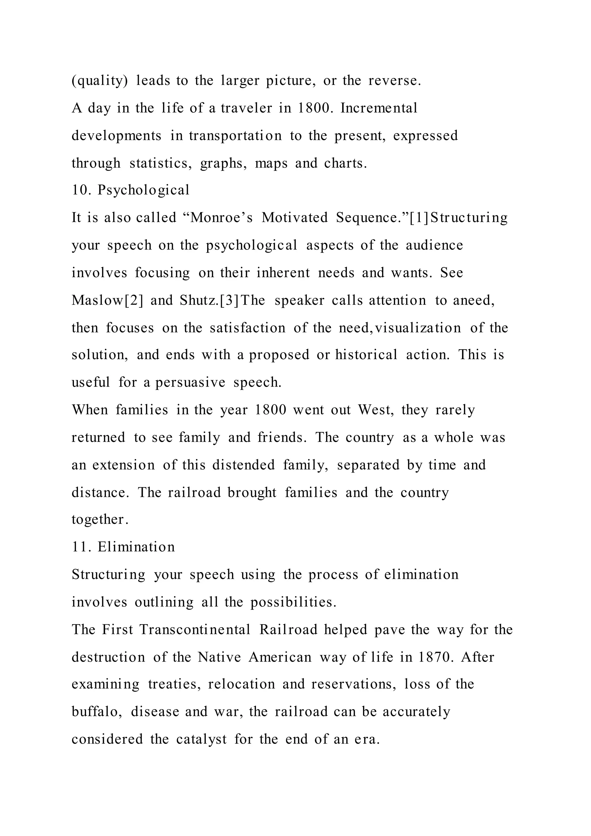(quality) leads to the larger picture, or the reverse.
A day in the life of a traveler in 1800. Incremental
developments in transportation to the present, expressed
through statistics, graphs, maps and charts.
10. Psychological
It is also called “Monroe’s Motivated Sequence.”[1]Structuring
your speech on the psychological aspects of the audience
involves focusing on their inherent needs and wants. See
Maslow[2] and Shutz.[3]The speaker calls attention to aneed,
then focuses on the satisfaction of the need,visualization of the
solution, and ends with a proposed or historical action. This is
useful for a persuasive speech.
When families in the year 1800 went out West, they rarely
returned to see family and friends. The country as a whole was
an extension of this distended family, separated by time and
distance. The railroad brought families and the country
together.
11. Elimination
Structuring your speech using the process of elimination
involves outlining all the possibilities.
The First Transcontinental Railroad helped pave the way for the
destruction of the Native American way of life in 1870. After
examining treaties, relocation and reservations, loss of the
buffalo, disease and war, the railroad can be accurately
considered the catalyst for the end of an era.
 