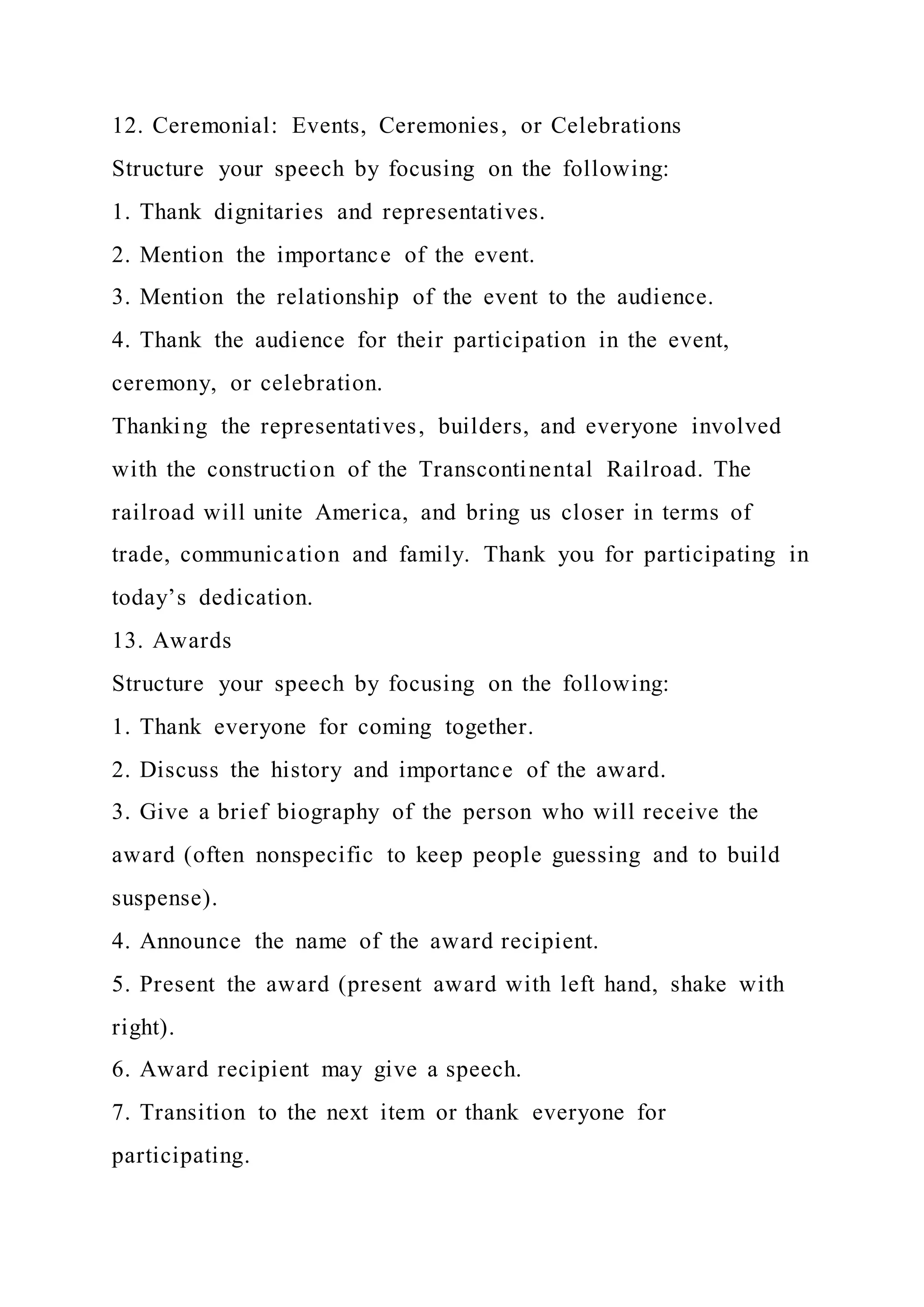 12. Ceremonial: Events, Ceremonies, or Celebrations
Structure your speech by focusing on the following:
1. Thank dignitaries and representatives.
2. Mention the importance of the event.
3. Mention the relationship of the event to the audience.
4. Thank the audience for their participation in the event,
ceremony, or celebration.
Thanking the representatives, builders, and everyone involved
with the construction of the Transcontinental Railroad. The
railroad will unite America, and bring us closer in terms of
trade, communication and family. Thank you for participating in
today’s dedication.
13. Awards
Structure your speech by focusing on the following:
1. Thank everyone for coming together.
2. Discuss the history and importance of the award.
3. Give a brief biography of the person who will receive the
award (often nonspecific to keep people guessing and to build
suspense).
4. Announce the name of the award recipient.
5. Present the award (present award with left hand, shake with
right).
6. Award recipient may give a speech.
7. Transition to the next item or thank everyone for
participating.
 