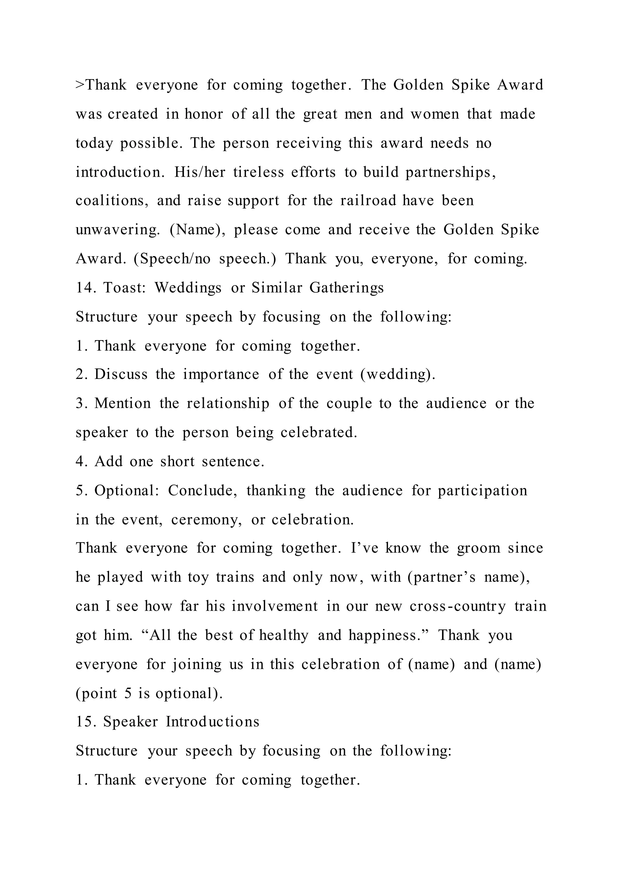>Thank everyone for coming together. The Golden Spike Award
was created in honor of all the great men and women that made
today possible. The person receiving this award needs no
introduction. His/her tireless efforts to build partnerships,
coalitions, and raise support for the railroad have been
unwavering. (Name), please come and receive the Golden Spike
Award. (Speech/no speech.) Thank you, everyone, for coming.
14. Toast: Weddings or Similar Gatherings
Structure your speech by focusing on the following:
1. Thank everyone for coming together.
2. Discuss the importance of the event (wedding).
3. Mention the relationship of the couple to the audience or the
speaker to the person being celebrated.
4. Add one short sentence.
5. Optional: Conclude, thanking the audience for participation
in the event, ceremony, or celebration.
Thank everyone for coming together. I’ve know the groom since
he played with toy trains and only now, with (partner’s name),
can I see how far his involvement in our new cross-country train
got him. “All the best of healthy and happiness.” Thank you
everyone for joining us in this celebration of (name) and (name)
(point 5 is optional).
15. Speaker Introductions
Structure your speech by focusing on the following:
1. Thank everyone for coming together.
 