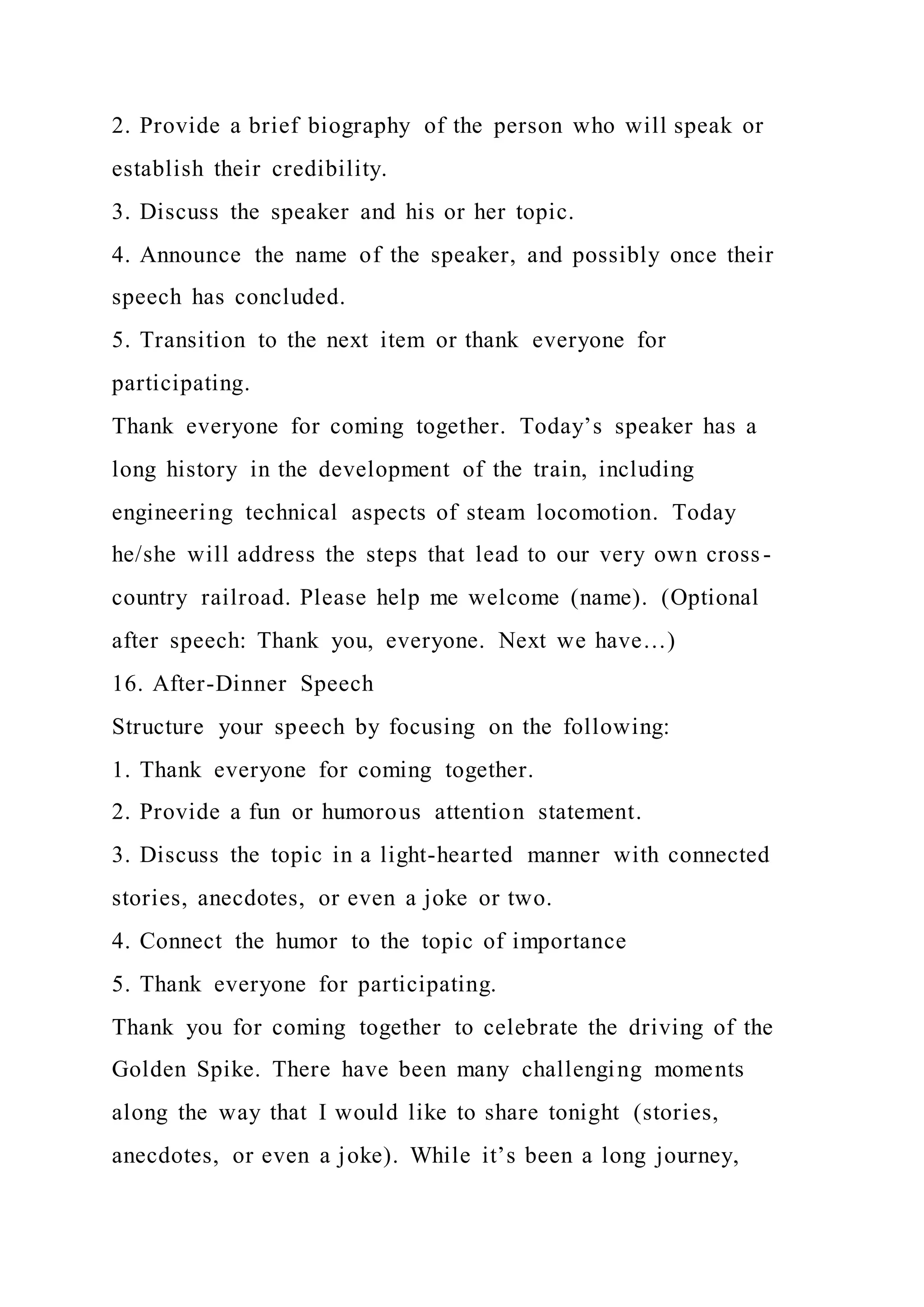 2. Provide a brief biography of the person who will speak or
establish their credibility.
3. Discuss the speaker and his or her topic.
4. Announce the name of the speaker, and possibly once their
speech has concluded.
5. Transition to the next item or thank everyone for
participating.
Thank everyone for coming together. Today’s speaker has a
long history in the development of the train, including
engineering technical aspects of steam locomotion. Today
he/she will address the steps that lead to our very own cross -
country railroad. Please help me welcome (name). (Optional
after speech: Thank you, everyone. Next we have…)
16. After-Dinner Speech
Structure your speech by focusing on the following:
1. Thank everyone for coming together.
2. Provide a fun or humorous attention statement.
3. Discuss the topic in a light-hearted manner with connected
stories, anecdotes, or even a joke or two.
4. Connect the humor to the topic of importance
5. Thank everyone for participating.
Thank you for coming together to celebrate the driving of the
Golden Spike. There have been many challenging moments
along the way that I would like to share tonight (stories,
anecdotes, or even a joke). While it’s been a long journey,
 